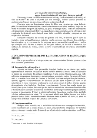 4
por las gacelas y las ciervas del campo,
que no despertéis ni desveléis a mi amor, hasta que quiera@21
.
Estos dos extensos estribillos se encuentran unidos y en el mismo orden al inicio y al
final del Cantar22
. Es como si el poeta, con esta estrategia, hubiera querido presentar al
auditorio una obra con una especie de prólogo y un desenlace final.
Conviene notar que la estructura misma del libro, una estructura en clave dialogal,
pone de manifiesto la comunicación, esta relación interpersonal entre hombre y mujer en un
clima de incesante búsqueda de plenitud, de gozo, de entrega mutua. Todo el Cantar respira
este dinamismo, este ambiente festivo, porque el amor, si es compartido, es la celebración por
excelencia: la fiesta del amor dialogal, amor dado y recibido, ofrecido y aceptado en una
reciprocidad dinámica.
Semejante estructura da un tono de apertura a la obra, de manera que el lector es
invitado a entrar en la celebración, a participar en ella como uno más del coro. Los estribillos,
las reiteraciones y la concatenación de imágenes son recursos estilísticos del autor, con los
que consigue dar a la obra el aspecto de una gran sinfonía, en la cual la naturaleza, los
sentidos, las caricias, las formas, colores y olores se convierten en las notas de una inefable
melodía.
3. UN LIBRO SORPRENDENTE POR LA MULTIPLICIDAD DE LECTURAS QUE
OFRECE
Por lo que se refiere a la interpretación, nos encontramos con distintas posturas, todas
ellas razonadas y razonables.
3.1 Interpretación mítico-cultural
Algunos escritores23
han pretendido descubrir huellas de un drama que podría
representarse en Jerusalén con ocasión de una fiesta de Tammut-Adonis e Ishtar. En ese caso
se trataría de un conjunto de cánticos procedentes de una antigua liturgia pagana, que pudo
celebrarse en épocas de algunos reyes que propiciaron semejantes cultos. De ser así, el Cantar
sería la expresión de un ritual del culto de la fertilidad, evocando antiguas liturgias cananeas,
fenicias, egipcias o mesopotámicas. La finalidad del rito sería asegurar los ciclos de la
naturaleza y el punto culminante se alcanzaría con la unión sexual de ambos jóvenes, quienes
desempeñarían el rol del dios y la diosa, respectivamente. Pero no hay prueba alguna que
secunde este punto de vista. Sabemos que los profetas combatieron tenazmente la mitificación
y la sacralización del sexo tal como se encontraban en la religión cananea porque acababan
negando la trascendencia divina y la autonomía humana. De aquí que resulta extraño que la fe
yahvista pudiera asumir tal ritual. Tal vez se pueda admitir que dichas liturgias o su léxico
pudieran ejercer cierta influencia directa o indirecta sobre la poesía de Israel y a partir de
aquí podrían influir en el léxico del Cantar de los Cantares.
3.2 Una pieza dramática
De igual modo ha tenido eco la posibilidad de hallarnos ante una expresión dramática,
como encontramos en la antigua Grecia. Es decir, una pieza teatral interpretada por distintos
autores. Algunos exegetas están de acuerdo en advertir cierto carácter dramático en el libro.
21
Cf. 2, 7; 3,5 y 8,4.
22
Cf. 2,6-7 y 8,3-4.
23
Entre ellos, T. Meek, M. Haller, H. Ringgren.
 