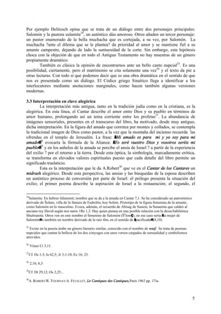 5
Por ejemplo Delitzsch opina que se trata de un diálogo entre dos personajes principales:
Salomón y la pastora sulamita24
, un auténtico dúo amoroso. Otros añaden un tercer personaje:
un pastor enamorado de la bella muchacha que es cortejada, a su vez, por Salomón. La
muchacha ?ante el dilema que se le plantea? da prioridad al amor y se mantiene fiel a su
amante campestre, dejando de lado la suntuosidad de la corte. Sin embargo, esta hipótesis
choca con la objeción de que en todo el Antiguo Testamento no hay muestras de un género
propiamente dramático.
También es clásica la opinión de encontrarnos ante un bello canto nupcial25
. Es una
posibilidad, ciertamente, pero el matrimonio se cita solamente una vez26
y el texto da pie a
otras lecturas. Con todo sí que podemos decir que es una obra dramática en el sentido de que
nos es presentada como un diálogo. El Códice griego Sinaítico llega a identificar a los
interlocutores mediante anotaciones marginales, como hacen también algunas versiones
modernas.
3.3 Interpretación en clave alegórica
La interpretación más antigua, tanto en la tradición judía como en la cristiana, es la
alegórica. En esta línea, el Cantar describe el amor entre Dios y su pueblo en términos de
amor humano, prolongando así un tema corriente entre los profetas27
. La abundancia de
imágenes sensoriales, presentes en el transcurso del libro, ha motivado, desde muy antiguo,
dicha interpretación. En la figura del amado que corretea por montes y collados, se contempla
la tradicional imagen de Dios como pastor, a la vez que la montaña del incienso recuerda las
ofrendas en el templo de Jerusalén. La frase: AMi amado es para mi y yo soy para mi
amado@28
evocaría la fórmula de la Alianza: AYo seré vuestro Dios y vosotros seréis mi
pueblo@29
y en los anhelos de la amada se percibe el ansia de Israel ? a partir de la experiencia
del exilio ? por el retorno a la tierra. Desde esta óptica, la simbología, marcadamente erótica,
se transforma en elevados valores espirituales puesto que cada detalle del libro permite un
significado traslaticio.
Esta es la interpretación que le da A.Robert30
que ve en el Cantar de los Cantares un
midrash alegórico. Desde esta perspectiva, las ansias y las búsquedas de la esposa describen
un auténtico proceso de conversión por parte de Israel: el prólogo presenta la situación del
exilio; el primer poema describe la aspiración de Israel a la restauración; el segundo, el
24
Sulamita: En hebreo šûlammit; nombre que se da a la amada en Cantar 7,1. Se ha considerado un patronímico
derivado de Šulam, villa de la llanura de Esdrelón, hoy Solem. Prototipo de la figura femenina de la amante,
como Salomón en lo masculino. Evoca, además, el recuerdo de Abisag de Sunem, la Sunamita que caldeó al
anciano rey David según nos narra 1Re 1,3. Hay quien piensa en una posible relación con la diosa babilónica
Shulmanita. Otros ven en este nombre el femenino de Salomón (Še
lomÇ); en ese caso sería Ala mujer de
Salomón@ o también un nombre derivado de la raíz šlm, en el sentido de Apacificada@ (8,10)
25
Existe en la poesía árabe un género literario similar, conocido con el nombre de wasf. Se trata de poemas
nupciales que cantan la belleza de los dos cónyuges con unos versos cargados de sensualidad y simbolismos
atrevidos.
26
Véase Ct 3,11.
27
Cf. Os 1-3; Is 62,5; Jr 3,1-10; Ez 16; 23.
28
2,16; 6,3
29
Cf. Dt 29,12; Os 2,25...
30
A. ROBERT/R. TOURNAY/A. FEUILLET, Le Cantiques des Cantiques,París 1963 pp. 17ss.
 