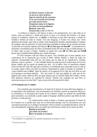 7
las lluvias cesaron, se han ido.
La tierra se cubre de flores,
llega la estación de las canciones,
Ya se oye el arrullo de la tórtola
por toda nuestra tierra.
Despuntan yemas en la higuera,
las viñas en cierne perfumean.
(Anímate, amor mío,
hermosa mía y ven! (2,10b-14)
La belleza se impone y del marco se pasa a los protagonistas. El y ella están en el
centro, como en Génesis 1, donde del marco se pasa a la creación del hombre y la mujer
aunque la verdadera cumbre sea el shabat, el momento en que Dios descansa y celebra la
bondad y belleza de todo lo creado. Con este lenguaje, el Cantar nos ofrece una visión
optimista del mundo: aquí todo es nítido, todo transparenta bondad, espontaneidad, al margen
de cualquier tipo de represión. El autor tiene bien asimilada la imagen de la creación tal como
se describe en el primer capítulo del Génesis: AY vio Dios que era bueno@ 33
. La bondad de los
elementos circundantes pone de relieve la bondad misma del amor de que se habla porque, en
el relato, todo es puro y limpio. También se puede leer como AY vio Dios que era bello@
puesto que la palabra hebrea tob da pie a ambas lecturas.
El texto transpira vida por todos sus poros. Una vitalidad que se hace patente en la
exuberancia de la vegetación que invade el libro: árboles frutales y flores de todas las
especies; ornamentado todo ello por una fauna que no deja de ser significativa: tórtolas,
palomas, ciervos, gacelas... Y una vitalidad latente en cada una de les expresiones de la joven
pareja, detalle que no puede ser pasado por alto. En la biblia, Dios se manifiesta siempre
como un Dios de Vida. De aquí que el enfermo, el moribundo que contempla como la vida se
le escapa, clame a Dios con todas sus fuerzas, implorando la salud, la energía, la vitalidad. Y
vemos también que el sheol, lugar de muerte, es la negación de la vida; por esto Dios no está
en él porque es su misma antítesis. Por esta razón la vida que palpita en cada una de las
páginas del Cantar, habla de Dios de igual manera que la creación habla del Creador, ?como
bien podemos observar en cantidad de salmos?. Quizás esto explique por qué Dios se
menciona tan poco en este libro34
, pero no por ello está ausente del relato.
4.2 El lenguaje que se emplea
Una constante que encontramos a lo largo de la lectura de estas deliciosas páginas, es
la importancia del simbolismo. Nos encontramos con símbolos a partir de esquemas afectivos.
La naturaleza y la fisonomía del Cantar de los Cantares exigen un mínimo de sensibilidad
para acercarnos a su contenido y poder captar el lenguaje simbólico poético que habla de toda
persona y a toda persona.
La visión positiva sobre el deseo y el placer que presenta el Cantar de
los Cantares no se puede decir que sea revolucionaria porque está en consonancia con una
concepción presente en el Antiguo Testamento sobre la licitud y la bondad del placer, fruto de
una contemplación optimista sobre un mundo que salió bueno y bello de las manos de Dios.
(Soplad en mi jardín,
que exhale sus aromas!
(Entre mi amado en su huerto
33
Ese estribillo se va repitiendo en los distintos momentos de la creación. Cf. Gn 1.
34
Una sola vez en 8,6.
 