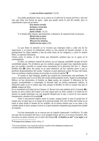 8
y coma sus frutos exquisitos! (4,16)
Ese jardín paradisíaco tiene en su centro no el árbol de la ciencia del bien y del mal
sino que tiene una fuente de agua... agua que puede saciar la sed del amado, pero se
experimenta el peso de un límite:
Eres huerto cerrado
hermana y novia mía,
huerto cerrado,
fuente sellada (4,12)
Y el amado debe situarse, pacientemente, a distancia. Se requerirá todo un proceso:
Mirad como se para
Oculto tras la cerca,
Mira por las ventanas,
Atisba tras las rejas (2,9b)
Lo que llama la atención es la vivencia que impregna todas y cada una de las
expresiones y el recurso al simbolismo erótico es una manera de hacerla emerger. A los
protagonistas les faltan palabras y han de echar mano de las imágenes y, como se sienten
libres, se expresan libremente.
Vemos como el aroma, el olor tienen una dimensión corpórea que no se agota en la
contemplación.
El libro, un auténtico manual de ternura, usa un lenguaje entrañable incapaz de herir
sensibilidad alguna. No olvidemos que los sentidos juegan un papel muy importante puesto
que nos ayudan a percibir el cuerpo como sacramento de la presencia del otro. L. Alonso
Schökel dice AEl amor del cantar no es amor platónico, de dos espíritus puros o que se
purifican desprendiéndose del cuerpo. Tampoco es pura apetencia carnal. El amor del cantar
tiene un realismo corpóreo porque en el cuerpo se revela el espíritu35
@.
El cuerpo es aquí lenguaje, palabra que expresa los sentimientos más profundos. El
amor es espiritual, pero es en el libro del cuerpo donde podemos leerlo. Según la antropología
bíblica, no hay dicotomías, el hombre no tiene cuerpo, es corporal. A diferencia de los
griegos, acostumbrados a contemplar el desnudo bajo un prisma puramente estético, la
educación judía ve en el cuerpo algo más, porque el hombre no sólo es cuerpo sino que es
tselem, imagen de Dios.
En su comentario al Cantar de los Cantares, G. Ravasi cita estas palabras de G. Ceronetti: ALa
lectura en clave erótica del Cantar es la más segura pero no tiene sentido si el lecho de los
amores no queda iluminado con una pequeña lámpara por la que, a través de esos amores
transparentes, alumbre el Escondido@.
Amar a una persona implica amar su cuerpo, aunque jamás se ama el cuerpo por el
cuerpo sino en tanto que es el cuerpo de la persona amada. Por esto el libro del Cantar es un
canto al amor desde el mundo de los sentidos, de la misma manera que es un canto a los
sentidos desde el amor; porque el amor es el gran elemento integrador que proporciona unidad
al conjunto.
Los dos enamorados no se mueven por un impulso impersonal e irreflexivo. Es cada
uno que sale al encuentro del otro y, en la acogida mutua, del yo y el tu nace el nosotros. Nos
movemos en plena sintonía con el sentir del Génesis A... el hombre se une36
a su mujer y se
35
El Cantar de los Cantares, Estella 1989,p. 73.
36
Esta unión profunda viene expresada mediante la palabra hebrea davaq >unirse=, >juntarse=.
Literalmente:=adherirse sólidamente=, >soldarse=.
 