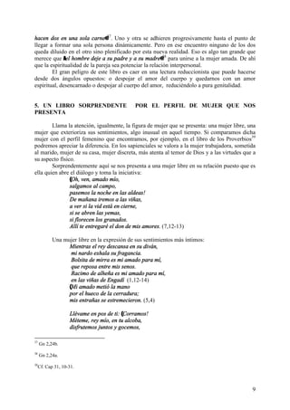 9
hacen dos en una sola carne@37
. Uno y otra se adhieren progresivamente hasta el punto de
llegar a formar una sola persona dinámicamente. Pero en ese encuentro ninguno de los dos
queda diluido en el otro sino plenificado por esta nueva realidad. Eso es algo tan grande que
merece que Ael hombre deje a su padre y a su madre@38
para unirse a la mujer amada. De ahí
que la espiritualidad de la pareja sea potenciar la relación interpersonal.
El gran peligro de este libro es caer en una lectura reduccionista que puede hacerse
desde dos ángulos opuestos: o despojar el amor del cuerpo y quedarnos con un amor
espiritual, desencarnado o despojar al cuerpo del amor, reduciéndolo a pura genitalidad.
5. UN LIBRO SORPRENDENTE POR EL PERFIL DE MUJER QUE NOS
PRESENTA
Llama la atención, igualmente, la figura de mujer que se presenta: una mujer libre, una
mujer que exterioriza sus sentimientos, algo inusual en aquel tiempo. Si comparamos dicha
mujer con el perfil femenino que encontramos, por ejemplo, en el libro de los Proverbios39
podremos apreciar la diferencia. En los sapienciales se valora a la mujer trabajadora, sometida
al marido, mujer de su casa, mujer discreta, más atenta al temor de Dios y a las virtudes que a
su aspecto físico.
Sorprendentemente aquí se nos presenta a una mujer libre en su relación puesto que es
ella quien abre el diálogo y toma la iniciativa:
(Oh, ven, amado mío,
salgamos al campo,
pasemos la noche en las aldeas!
De mañana iremos a las viñas,
a ver si la vid está en cierne,
si se abren las yemas,
si florecen los granados.
Allí te entregaré el don de mis amores. (7,12-13)
Una mujer libre en la expresión de sus sentimientos más íntimos:
Mientras el rey descansa en su diván,
mi nardo exhala su fragancia.
Bolsita de mirra es mi amado para mí,
que reposa entre mis senos.
Racimo de alheña es mi amado para mí,
en las viñas de Engadí (1,12-14)
(Mi amado metió la mano
por el hueco de la cerradura;
mis entrañas se estremecieron. (5,4)
Llévame en pos de ti: (Corramos!
Méteme, rey mío, en tu alcoba,
disfrutemos juntos y gocemos,
37
Gn 2,24b.
38
Gn 2,24a.
39
Cf. Cap 31, 10-31.
 