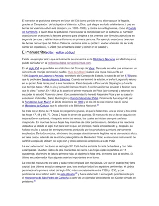 El narrador se posiciona siempre en favor del Cid (toma partido en su alborozo por la llegada,
gracias al Campeador, del obispado a Valencia: «¡Dios, qué alegre era todo cristianismo, / que en
tierras de Valencia señor avié obispo!», vv. 1305–1306), y contra sus antagonistas, como el Conde
de Barcelona, a quien tilda de petulante. Para buscar la complicidad con el auditorio, el narrador
abandona en ocasiones la tercera persona para dirigirse a los oyentes con fórmulas apelativas en
segunda persona o refiriéndose a él mismo en primera persona. Por ejemplo cuando se celebran
las bodas de las hijas del Cid en Valencia, exclama ante su público: «sabor abriedes de ser e de
comer en el palacio», v. 2208 ('Os encantaría estar y comer en el palacio').

El manuscrito[editar · editar código]
Existe un ejemplar único que actualmente se encuentra en la Biblioteca Nacional en Madrid que se
puede consultar en la biblioteca digital cervantesvirtual.com.
En el siglo XVI se guardaba en el Archivo del Concejo de Vivar. Después se sabe que estuvo en un
convento de monjas del mismo pueblo. Ruiz de Ulibarri realizó una copia manuscrita en
1596.Eugenio de Llaguno y Amírola, secretario del Consejo de Estado, lo sacó de allí en 1779 para
que lo publicase Tomás Antonio Sánchez. Cuando se terminó la edición, el señor Llaguno lo retuvo
en su poder. Más tarde pasó a sus herederos. Pasó después a Pascual de Gayangos y durante
ese tiempo, hacia 1858, lo vio y consultó Damas-Hinard. A continuación fue enviado a Boston para
que lo viera Ticknor. En 1863 ya lo poseía el primer marqués de Pidal (por compra) y estando en
su poder lo estudió Florencio Janer. Con posterioridad lo heredó Alejandro Pidal y en su casa lo
estudiaron Vollmöller, Baist, Huntington y Ramón Menéndez Pidal. Finalmente fue adquirido por
la Fundación Juan March el 20 de diciembre de 1960 y el día 30 de ese mismo mes lo donó
24
al Ministerio de Cultura, que lo adscribió a la Biblioteca Nacional.
Se trata de un tomo de 74 hojas de pergamino grueso, al que le faltan tres, una al inicio y dos entre
las hojas 47, 48 y 69, 70. Otras 2 hojas le sirven de guardas. El manuscrito es un texto seguido sin
separación en cantares, ni espacio entre los versos, los cuales se inician siempre con letra
mayúscula. En muchas de sus hojas hay manchas de color pardo oscuro, debidas a los reactivos
utilizados ya desde el siglo XVI para leer lo que, en principio, había empalidecido y, después, se
hallaba oculto a causa del ennegrecimiento producido por los productos químicos previamente
empleados. De todos modos, el número de pasajes absolutamente ilegibles no es demasiado alto y
en tales casos, además de la edición paleográfica de Menéndez Pidal, existe como instrumento de
control la copia de Ulibarri del siglo XVI y otras ediciones anteriores a la de Pidal.
La encuadernación del tomo es del siglo XV. Está hecha en tabla forrada de badana y con orlas
estampadas. Quedan restos de dos manecillas de cierre. Las hojas están repartidas en 11
cuadernos; al primero le falta la primera hoja; al séptimo le falta otra, lo mismo que al décimo. El
último encuadernador hizo algunas averías importantes en el tomo.
La letra del manuscrito es clara y cada verso empieza con mayúscula. De vez en cuando hay letra
capital. Los últimos estudios aseguran que, tras analizar todos los aspectos pertinentes, el códice
pertenece a la primera mitad del siglo XIV, más concretamente entre 1320 y 1330, y con
25
preferencia en el último lustro de esta década, y fuera elaborado o encargado posiblemente por
el monasterio de San Pedro de Cardeña a partir de un ejemplar preexistente del Cantar tomado en
26
préstamo.

 