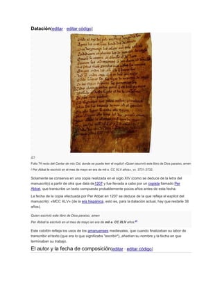Datación[editar · editar código]

Folio 74 recto del Cantar de mio Cid, donde se puede leer el explicit «Quien escrivió este libro de Dios paraíso, amen
/ Per Abbat le escrivió en el mes de mayo en era de mil e. CC XLV años», vv. 3731-3732.

Solamente se conserva en una copia realizada en el siglo XIV (como se deduce de la letra del
manuscrito) a partir de otra que data de1207 y fue llevada a cabo por un copista llamado Per
Abbat, que transcribe un texto compuesto probablemente pocos años antes de esta fecha.
La fecha de la copia efectuada por Per Abbat en 1207 se deduce de la que refleja el explicit del
manuscrito: «MCC XLV» (de la era hispánica, esto es, para la datación actual, hay que restarle 38
años).
Quien escrivió este libro de Dios paraíso, amen
Per Abbat le escrivió en el mes de mayo en era de mil e. CC XLV años.

27

Este colofón refleja los usos de los amanuenses medievales, que cuando finalizaban su labor de
transcribir el texto (que era lo que significaba "escribir"), añadían su nombre y la fecha en que
terminaban su trabajo.

El autor y la fecha de composición[editar · editar código]

 