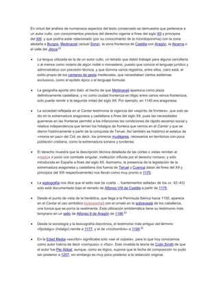 En virtud del análisis de numerosos aspectos del texto conservado se demuestra que pertenece a
un autor culto, con conocimientos precisos del derecho vigente a fines del siglo XII y principios
del XIII, y que podría estar relacionado (por su conocimiento de la microtoponimia) con la zona
aledaña a Burgos, Medinaceli (actual Soria), la zona fronteriza de Castilla con Aragón, la Alcarria o
21
el valle del Jiloca.
La lengua utilizada es la de un autor culto, un letrado que debió trabajar para alguna cancillería
o al menos como notario de algún noble o monasterio, puesto que conoce el lenguaje jurídico y
administrativo con precisión técnica, y que domina varios registros, entre ellos, claro está, el
estilo propio de los cantares de gesta medievales, que necesitaban ciertos estilemas
exclusivos, como el epíteto épico o el lenguaje formular.
La geografía aporta otro dato: el hecho de que Medinaceli aparezca como plaza
definitivamente castellana, y no como ciudad fronteriza en litigio entre varios reinos fronterizos,
solo puede remitir a la segunda mitad del siglo XII. Por ejemplo, en 1140 era aragonesa.
La sociedad reflejada en el Cantar testimonia la vigencia del «espíritu de frontera», que solo se
dio en la extremadura aragonesa y castellana a fines del siglo XII, pues las necesidades
guerreras en las fronteras permitió a los infanzones las condiciones de rápido ascenso social y
relativa independencia que tenían los hidalgos de frontera que vemos en el Cantar y que se
dieron históricamente a partir de la conquista de Teruel. Así también es histórico el estatus de
«moros en paz» del Cid, es decir, los primeros mudéjares, necesarios en territorios con poca
población cristiana, como la extremadura soriana y turolense.
El derecho muestra que la descripción técnica detallada de las cortes o vistas remiten al
«riepto» o juicio con combate singular, institución influida por el derecho romano, y sólo
introducida en España a fines del siglo XII. Asimismo, la presencia de la legislación de la
extremadura aragonesa y castellana (los fueros de Teruel y Cuenca datan de fines del XII y
principios del XIII respectivamente) nos llevan como muy pronto a 1170.
La sigilografía nos dice que el sello real (la «carta ... fuertemientre sellada» de los vv. 42–43)
solo está documentado bajo el reinado de Alfonso VIII de Castilla a partir de 1175.
Desde el punto de vista de la heráldica, que llega a la Península Ibérica hacia 1150, aparece
en el Cantar el uso simbólico (sobreseñal) con el ornato en la sobreveste de los caballeros,
una túnica que se ponía la vestimenta. Esta utilización emblemática tiene su testimonio más
21
temprano en un sello de Alfonso II de Aragón de 1186.
Desde la sociología y la lexicografía diacrónica, el testimonio más antiguo del término
21
«fijodalgo» (hidalgo) remite a 1177, y el de «ricohombre» a 1194.
En la Edad Media «escribir» significaba solo «ser el copista», para lo que hoy conocemos
como autor habría de decir «compuso» o «fizo». Esto invalida la teoría de Colin Smith de que
el autor fue Per Abbat, aunque, como es lógico, supone que la fecha de composición no pudo
ser posterior a 1207, sin embargo es muy poco posterior a la redacción original.

 