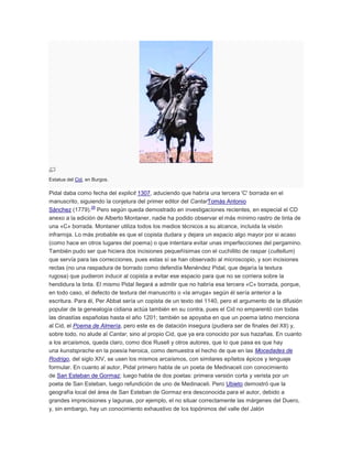 Estatua del Cid, en Burgos.

Pidal daba como fecha del explicit 1307, aduciendo que habría una tercera 'C' borrada en el
manuscrito, siguiendo la conjetura del primer editor del CantarTomás Antonio
28
Sánchez (1779). Pero según queda demostrado en investigaciones recientes, en especial el CD
anexo a la edición de Alberto Montaner, nadie ha podido observar el más mínimo rastro de tinta de
una «C» borrada. Montaner utiliza todos los medios técnicos a su alcance, incluida la visión
infrarroja. Lo más probable es que el copista dudara y dejara un espacio algo mayor por si acaso
(como hace en otros lugares del poema) o que intentara evitar unas imperfecciones del pergamino.
También pudo ser que hiciera dos incisiones pequeñísimas con el cuchillito de raspar (cultellum)
que servía para las correcciones, pues estas sí se han observado al microscopio, y son incisiones
rectas (no una raspadura de borrado como defendía Menéndez Pidal, que dejaría la textura
rugosa) que pudieron inducir al copista a evitar ese espacio para que no se corriera sobre la
hendidura la tinta. El mismo Pidal llegará a admitir que no habría esa tercera «C» borrada, porque,
en todo caso, el defecto de textura del manuscrito o «la arruga» según él sería anterior a la
escritura. Para él, Per Abbat sería un copista de un texto del 1140, pero el argumento de la difusión
popular de la genealogía cidiana actúa también en su contra, pues el Cid no emparentó con todas
las dinastías españolas hasta el año 1201; también se apoyaba en que un poema latino menciona
al Cid, el Poema de Almería, pero este es de datación insegura (pudiera ser de finales del XII) y,
sobre todo, no alude al Cantar, sino al propio Cid, que ya era conocido por sus hazañas. En cuanto
a los arcaísmos, queda claro, como dice Rusell y otros autores, que lo que pasa es que hay
una kunstsprache en la poesía heroica, como demuestra el hecho de que en las Mocedades de
Rodrigo, del siglo XIV, se usen los mismos arcaísmos, con similares epítetos épicos y lenguaje
formular. En cuanto al autor, Pidal primero habla de un poeta de Medinaceli con conocimiento
de San Esteban de Gormaz; luego habla de dos poetas: primera versión corta y verista por un
poeta de San Esteban, luego refundición de uno de Medinaceli. Pero Ubieto demostró que la
geografía local del área de San Esteban de Gormaz era desconocida para el autor, debido a
grandes imprecisiones y lagunas, por ejemplo, el no situar correctamente las márgenes del Duero,
y, sin embargo, hay un conocimiento exhaustivo de los topónimos del valle del Jalón

 