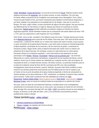 (Cella, Montalbán, Huesa del Común), la zona de la provincia de Teruel. Además localiza varias
palabras exclusivas del aragonés, que no podía conocer un autor castellano. Por otro lado,
el Cantar refleja la situación de los mudéjares (con personajes como Abengalbón, Fariz, Galve,
incluso de gran lealtad al Cid), que fueron necesarios para repoblar la extremadura aragonesa, y
por tanto, estaban muy presentes en la sociedad del sur de Aragón, cosa que no ocurría en
Burgos. Por tanto, según Ubieto, el autor provendría de alguno de esos lugares. Hay que recordar
que Medinaceli fue en ese tiempo un lugar en disputa que estuvo en ocasiones en manos
aragonesas. Rafael Lapesa también defendió una datación antigua en Estudios de historia
lingüística española, donde intentaba mostrar que la composición del cantar dataría de entre 1140
y 1147, pero sus argumentos a este respecto son muy endebles.
Colin Smith, como se dijo, consideró a Per Abbat el autor de la obra. También piensa que el texto
de la Biblioteca Nacional sería copia del de Per Abbat. Para este autor 1207 sería la fecha real de
composición, y relacionó Per Abbat con un notario de la época del mismo nombre, al que supuso
un gran conocedor de la poesía épica francesa, y que sería quien compuso el Cantarinaugurando
la épica española, sirviéndose de sus lecturas y de las chansons de geste, y mostrando su
formación jurídica. Según Smith, tanto el sistema formulario del Cantar como su métrica son
préstamos de la épica francesa. Sin embargo, aunque no cabe duda que los ciclos épicos
franceses influyen en la literatura española —como demuestra el que aparezcan en esta
personajes como Roldán, Oliveros, Durandarte o Berta la de los grandes pies— las enormes
diferencias en cuanto a elementos maravillosos, exageración de las hazañas del héroe y menor
realismo, hacen que el Cantar pudiera ser redactado por cualquier escritor culto de la época, sin
necesidad de tener un modelo francés cercano. De todas maneras, su profunda erudición puso en
la pista de la datación actual de fines del XII o principios del XIII a los más acreditados
investigadores sobre temas de fecha y autoría. Además, el propio Colin Smith modificó su tesis
inicial en sus escritos posteriores reconociendo que Per Abbat pudo ser solo el copista y que
el Cantar no fue el punto de partida de la épica medieval española; la fecha de composición la
situaría también en los años anteriores a 1207; mantendría, no obstante, la autoría culta y letrada
para el poema. Todas estas cuestiones han sido debatidas por extenso por Alan
Deyermond, Antonio Ubieto Arteta, María Eugenia Lacarra, Colin Smith, Jules Horrent y Alberto
Montaner Frutos, quien se ocupó de sintetizar todas las propuestas en su edición del Cantar.
Así pues, toda una serie de circunstancias históricas y sociales llevan a los investigadores
actualmente a la conclusión de que hay un único autor, que compuso el Cantar de mio Cid entre
fines del siglo XII y principios del siglo XIII, (de 1195 a 1207) que podría conocer la zona aledaña a
Burgos, la Alcarria y la del valle del Jalón, culto, y con profundos conocimientos jurídicos,
posiblemente notario o letrado.

Véase también[editar · editar código]
Literatura española en la Edad Media
Tizona y Colada, las espadas del Cid de la ficción.

Notas[editar · editar código]

 