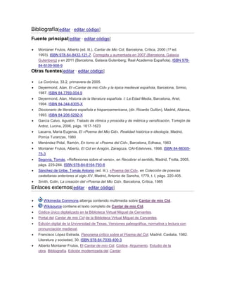 Bibliografía[editar · editar código]
Fuente principal[editar · editar código]
Montaner Frutos, Alberto (ed. lit.), Cantar de Mio Cid, Barcelona, Crítica, 2000 (1ª ed.
1993). ISBN 978-84-8432-121-7. Corregida y aumentada en 2007 (Barcelona, Galaxia
Gutenberg) y en 2011 (Barcelona, Galaxia Gutenberg; Real Academia Española). ISBN 97884-8109-908-9

Otras fuentes[editar · editar código]
La Corónica, 33.2, primavera de 2005.
Deyermond, Alan, El «Cantar de mio Cid» y la épica medieval española, Barcelona, Sirmio,
1987. ISBN 84-7769-004-9
Deyermond, Alan, Historia de la literatura española. I: La Edad Media, Barcelona, Ariel,
1994. ISBN 84-344-8305-X
Diccionario de literatura española e hispanoamericana, (dir. Ricardo Gullón), Madrid, Alianza,
1993. ISBN 84-206-5292-X
García Calvo, Agustín, Tratado de rítmica y prosodia y de métrica y versificación, Torrejón de
Ardoz, Lucina, 2006, págs. 1617-1623
Lacarra, María Eugenia, El «Poema del Mio Cid». Realidad histórica e ideología, Madrid,
Porrúa Turanzas, 1980
Menéndez Pidal, Ramón, En torno al «Poema del Cid», Barcelona, Edhasa, 1963
Montaner Frutos, Alberto, El Cid en Aragón, Zaragoza, CAI-Edelvives, 1998. ISBN 84-8830575-3
Segovia, Tomás, «Reflexiones sobre el verso», en Recobrar el sentido, Madrid, Trotta, 2005,
págs. 225-244. ISBN 978-84-8164-793-8
Sánchez de Uribe, Tomás Antonio (ed. lit.), «Poema del Cid», en Colección de poesías
castellanas anteriores al siglo XV, Madrid, Antonio de Sancha, 1779, t. I, págs. 220-405.
Smith, Colin, La creación del «Poema del Mio Cid», Barcelona, Crítica, 1985

Enlaces externos[editar · editar código]
Wikimedia Commons alberga contenido multimedia sobre Cantar de mio Cid.
Wikisource contiene el texto completo de Cantar de mio Cid.
Códice único digitalizado en la Biblioteca Virtual Miguel de Cervantes.
Portal del Cantar de mio Cid de la Biblioteca Virtual Miguel de Cervantes.
Edición digital de la Universidad de Texas. Versiones paleográfica, normativa y lectura con
pronunciación medieval.
Francisco López Estrada, Panorama crítico sobre el Poema del Cid, Madrid, Castalia, 1982.
Literatura y sociedad, 30. ISBN 978-84-7039-400-3
Alberto Montaner Frutos, El Cantar de mío Cid. Códice. Argumento. Estudio de la
obra. Bibliografía. Edición modernizada del Cantar.

 