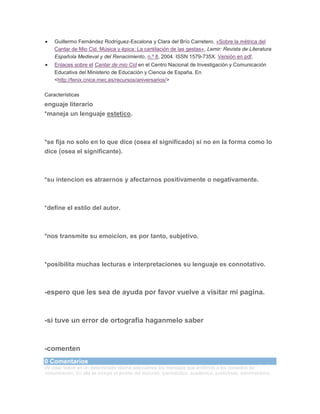 Guillermo Fernández Rodríguez-Escalona y Clara del Brío Carretero, «Sobre la métrica del
Cantar de Mio Cid. Música y épica: La cantilación de las gestas», Lemir: Revista de Literatura
Española Medieval y del Renacimiento, n.º 8, 2004. ISSN 1579-735X. Versión en pdf.
Enlaces sobre el Cantar de mio Cid en el Centro Nacional de Investigación y Comunicación
Educativa del Ministerio de Educación y Ciencia de España. En
<http://fenix.cnice.mec.es/recursos/aniversarios/>
Características

enguaje literario
*maneja un lenguaje estetico.

*se fija no solo en lo que dice (osea el significado) si no en la forma como lo
dice (osea el significante).

*su intencion es atraernos y afectarnos positivamente o negativamente.

*define el estilo del autor.

*nos transmite su emoicion, es por tanto, subjetivo.

*posibilita muchas lecturas e interpretaciones su lenguaje es connotativo.

-espero que les sea de ayuda por favor vuelve a visitar mi pagina.

-si tuve un error de ortografia haganmelo saber

-comenten
0 Comentarios
|Al crear textos en un determinado idioma adecuamos los mensajes que emitimos a los contextos de
comunicación. En ella se incluye el ámbito del discurso, (periodístico, académico, publicitario, administrativo,

 