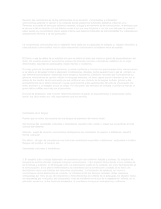 literario) las características de los participantes en la situación comunicativa y la finalidad
comunicativa.(orientar la opinión y la conducta donde predomina la función apelativa, informar, etc).
Tenemos en cuenta el tema que estamos tratando, el lugar y el momento de la comunicación, el enfoque que
le vamos a dar en relación con los interlocutores a los que nos dirigimos o con los que dialogamos (nuestro
papel social, su conocimiento previo sobre el tema que estamos tratando); la intencionalidad ( si pretendemos
simplemente informar o tal vez persuadir).

La competencia comunicativa de un hablante viene dada por la capacidad de adaptar su registro idiomático a
cada situación comunicativa. Así en cada intercambio comunicativo el hablante tiene en cuenta:

El Tema: o sea la esfera de la realidad a la que se refiere el texto que marca el grado de especialización del
texto. Así pueden aparecen tecnicismos propios de diversas ciencias o disciplinas, palabras de un argot
determinado, expresiones coloquiales, frases hechas o modismos.
El modo grado de formalidad de los textos: si existe confianza o no entre los participantes de la comunicación,
si se utiliza un lenguaje formal o elaborado (conferencias, debates, textos académicos) o por el contrario un
uso informal (conversación distendida entre amigos o familiares). Debemos recordar que normalmente los
géneros periodísticos de opinión utilizan un lenguaje estándar, es decir, aquel que se caracteriza por ser el
propio de los medios de comunicación ya que unifica el uso correcto de la lengua. Incluso, gracias a los
procedimientos de la deixis personal o social reconocemos a los participantes del acto de enunciación del
texto: al emisor y al receptor al que se dirige. Por otra parte, las fórmulas de cortesía o confianza marcan el
grado de formalidad asumido por el periodista.
El canal de trasmisión: oral o escrito determina también el grado de espontaneidad o preparación de los
textos: los usos orales son más espontáneos que los escritos.

Variedades de la lengua:
Puesto que no todos los usuarios de una lengua se expresan del mismo modo.
Así tenemos las variedades culturales o diastráticas: español culto, medio o vulgar que especifican el nivel
cultural del hablante.
Además, según la situación comunicativa distinguimos las variedades de registro o diafásicas: español
formal, coloquial
Por último, el lugar de procedencia nos indica las variedades espaciales o diatópicas ( regionales o locales).
Rasgos del andaluz, el canario, etc.
Variedades culturales o diastráticas:

1. El español culto o código elaborado: se caracteriza por ser uniforme, estable y cuidado. Su amplitud de
recursos le permite afrontar cualquier situación comunicativa. 1) En el plano fónico tiende al uso cuidado de
los fonemas y sonidos ( en el lenguaje oral). La acentuación suele ser la correcta, así como la entonación en
la pronunciación .En el plano morfosintáctico se caracteriza por la construcción cuidada de la frase con
abundantes nexos que matizan las relaciones oracionales. La formación de palabras, así como la
concordancia de los elementos es correcta. La cohesión entre los tiempos verbales, de las oraciones
compuestas así como el uso de conectores y otros elementos de enlaces es el adecuado. En el plano léxico:
se caracteriza por la amplitud del vocabulario. Esto se manifiesta en el uso de la adjetivación variada, en la
precisión semántica de los términos empleados, lo que lleva a incorporar neologismos y cultismos.

 