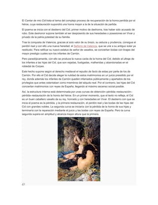 El Cantar de mio Cid trata el tema del complejo proceso de recuperación de la honra perdida por el
héroe, cuya restauración supondrá una honra mayor a la de la situación de partida.
El poema se inicia con el destierro del Cid, primer motivo de deshonra, tras haber sido acusado de
robo. Este deshonor supone también el ser desposeído de sus heredades o posesiones en Vivar y
privado de la patria potestad de su familia.
Tras la conquista de Valencia, gracias al solo valor de su brazo, su astucia y prudencia, consigue el
perdón real y con ello una nueva heredad, el Señorío de Valencia, que se une a su antiguo solar ya
restituido. Para ratificar su nuevo estatus de señor de vasallos, se conciertan bodas con linajes del
mayor prestigio cuales son los infantes de Carrión.
Pero paradójicamente, con ello se produce la nueva caída de la honra del Cid, debido al ultraje de
los infantes a las hijas del Cid, que son vejadas, fustigadas, malheridas y abandonadas en el
robledal de Corpes.
Este hecho supone según el derecho medieval el repudio de facto de estas por parte de los de
Carrión. Por ello el Cid decide alegar la nulidad de estos matrimonios en un juicio presidido por el
rey, donde además los infantes de Carrión queden infamados públicamente y apartados de los
privilegios que antes ostentaban como miembros del séquito real. Por el contrario, las hijas del Cid
conciertan matrimonios con reyes de España, llegando al máximo ascenso social posible.
Así, la estructura interna está determinada por unas curvas de obtención–pérdida–restauración–
pérdida–restauración de la honra del héroe. En un primer momento, que el texto no refleja, el Cid
es un buen caballero vasallo de su rey, honrado y con heredades en Vivar. El destierro con que se
inicia el poema es la pérdida, y la primera restauración, el perdón real y las bodas de las hijas del
Cid con grandes nobles. La segunda curva se iniciaría con la pérdida de la honra de sus hijas y
terminaría con la reparación mediante el juicio y las bodas con reyes de España. Pero la curva
segunda supera en amplitud y alcanza mayor altura que la primera.

 