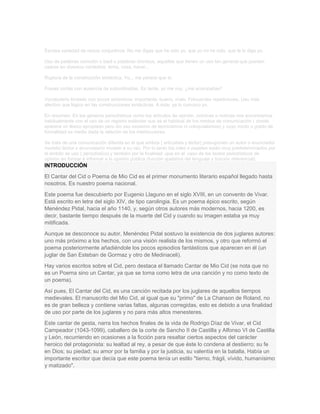 Escasa variedad de nexos conjuntivos: No me digas que he sido yo, que yo no he sido, que te lo digo yo.
Uso de palabras comodín o baúl o palabras ómnibus, aquellas que tienen un uso tan general que pueden
usarse en diversos contextos: tema, cosa, hacer...
Ruptura de la construcción sintáctica. Yo... me parece que sí.
Frases cortas con ausencia de subordinadas. Es tarde, yo me voy, ¿me acompañas?
Vocabulario limitado con pocos sinónimos: importante, bueno, malo. Frecuentes repeticiones. Uso más
afectivo que lógico en las construcciones sintácticas. A éste, ya lo conozco yo.
En resumen: En los géneros periodísticos como los artículos de opinión, crónicas o noticias nos encontramos
habitualmente con el uso de un registro estándar que es el habitual de los medios de comunicación ( donde
aparece un léxico apropiado pero sin uso excesivo de tecnicismos ni coloquialismos) y cuyo modo o grado de
formalidad es medio dada la relación de los interlocutores.
Se trata de una comunicación diferida en el que ambos ( articulista y lector) presuponen un autor o enunciador
modelo/ lector o enunciatario modelo a su vez. Por lo tanto los roles o papeles están muy predeterminados por
el ámbito de uso ( periodístico) y también por la finalidad -que en el caso de los textos periodísticos de
opinión en formar e informar a la opinión pública (función apelativa del lenguaje y función referencial).

INTRODUCCIÓN
El Cantar del Cid o Poema de Mio Cid es el primer monumento literario español llegado hasta
nosotros. Es nuestro poema nacional.
Este poema fue descubierto por Eugenio Llaguno en el siglo XVIII, en un convento de Vivar.
Está escrito en letra del siglo XIV, de tipo carolingia. Es un poema épico escrito, según
Menéndez Pidal, hacia el año 1140, y, según otros autores más modernos, hacia 1200, es
decir, bastante tiempo después de la muerte del Cid y cuando su imagen estaba ya muy
mitificada.
Aunque se desconoce su autor, Menéndez Pidal sostuvo la existencia de dos juglares autores:
uno más próximo a los hechos, con una visión realista de los mismos, y otro que reformó el
poema posteriormente añadiéndole los pocos episodios fantásticos que aparecen en él (un
juglar de San Esteban de Gormaz y otro de Medinaceli).
Hay varios escritos sobre el Cid, pero destaca el llamado Cantar de Mio Cid (se nota que no
es un Poema sino un Cantar, ya que se toma como letra de una canción y no como texto de
un poema).
Así pues, El Cantar del Cid, es una canción recitada por los juglares de aquellos tiempos
medievales. El manuscrito del Mio Cid, al igual que su "primo" de La Chanson de Roland, no
es de gran belleza y contiene varias faltas, algunas corregidas, esto es debido a una finalidad
de uso por parte de los juglares y no para más altos menesteres.
Este cantar de gesta, narra los hechos finales de la vida de Rodrigo Díaz de Vivar, el Cid
Campeador (1043-1099), caballero de la corte de Sancho II de Castilla y Alfonso VI de Castilla
y León, recurriendo en ocasiones a la ficción para resaltar ciertos aspectos del carácter
heroico del protagonista: su lealtad al rey, a pesar de que éste lo condena al destierro; su fe
en Dios; su piedad; su amor por la familia y por la justicia, su valentía en la batalla. Había un
importante escritor que decía que este poema tenía un estilo "tierno, frágil, vívido, humanísimo
y matizado".

 