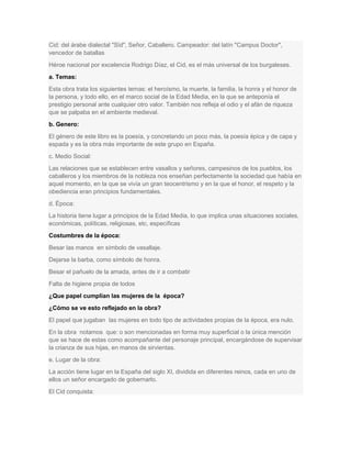 Cid: del árabe dialectal "Sïd", Señor, Caballero. Campeador: del latín "Campus Doctor",
vencedor de batallas
Héroe nacional por excelencia Rodrigo Díaz, el Cid, es el más universal de los burgaleses.
a. Temas:
Esta obra trata los siguientes temas: el heroísmo, la muerte, la familia, la honra y el honor de
la persona, y todo ello, en el marco social de la Edad Media, en la que se anteponía el
prestigio personal ante cualquier otro valor. También nos refleja el odio y el afán de riqueza
que se palpaba en el ambiente medieval.
b. Genero:
El género de este libro es la poesía, y concretando un poco más, la poesía épica y de capa y
espada y es la obra más importante de este grupo en España.
c. Medio Social:
Las relaciones que se establecen entre vasallos y señores, campesinos de los pueblos, los
caballeros y los miembros de la nobleza nos enseñan perfectamente la sociedad que había en
aquel momento, en la que se vivía un gran teocentrismo y en la que el honor, el respeto y la
obediencia eran principios fundamentales.
d. Época:
La historia tiene lugar a principios de la Edad Media, lo que implica unas situaciones sociales,
económicas, políticas, religiosas, etc, específicas
Costumbres de la época:
Besar las manos en símbolo de vasallaje.
Dejarse la barba, como símbolo de honra.
Besar el pañuelo de la amada, antes de ir a combatir
Falta de higiene propia de todos
¿Que papel cumplían las mujeres de la época?
¿Cómo se ve esto reflejado en la obra?
El papel que jugaban las mujeres en todo tipo de actividades propias de la época, era nulo.
En la obra notamos que: o son mencionadas en forma muy superficial o la única mención
que se hace de estas como acompañante del personaje principal, encargándose de supervisar
la crianza de sus hijas, en manos de sirvientas.
e. Lugar de la obra:
La acción tiene lugar en la España del siglo XI, dividida en diferentes reinos, cada en uno de
ellos un señor encargado de gobernarlo.
El Cid conquista:

 