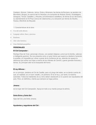 Castejon, Alcocer, Valencia, Jerica, Onda y Almenara, las tierras de Burriana, se apodero de
Murviedro, Burgos, la cuenca del río Henares y la conquista de Alcázar (Soria), Guadalajara,
Zaragoza, Teruel, Castellón, y Alicante, la Extremadura castellana, de tierras al sur del Duero,
su asentamiento en El Poyo (cerca de Calamocha) y su actuación por tierras de Alcañiz,
Huesa y Monforte de Moyuela

f. Características de la obra:
Uso del estilo directo.
Lenguaje sobrio, llano y precioso.
Realismo.
Alto valor histórico.
Gran fidelidad geográfica.
PERSONAJES
El Cid Campeador :
Rodrigo Díaz de Vivar, personaje virtuoso, con piedad religiosa y amor por la familia, valeroso
e inteligente guerrero. Se nos presenta como un gran héroe que supera su destierro haciendo
lo posible y lo imposible por volver a gozar de la confianza de rey, además de reparar la
deshonra que sufren sus hijas a manos de los infantes de Carrión y ganar grandes fortunas y
tierras. Su principal valor es la búsqueda del honor.

El rey Alfonso :
en un principio, destierra al Cid de Castilla, pero a lo largo del relato, se va dando cuenta de
que, en realidad, es un buen vasallo, y le perdona. Él es el rey y, por tanto, la máxima
autoridad. Todos los habitantes de su reino deben obedecerlo si no quieren ser expulsados del
país. Pero, en definitiva, intenta que siempre se haga justicia.

Jimena :
es la mujer del Cid Campeador. Apoya en todo a su marido porque le admira.

Doña Elvira y Doña Sol :
hijas del Cid y de Doña Jimena.

Ayudantes y seguidores del Cid :

 