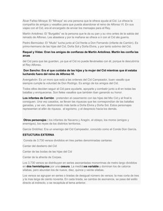 Álvar Fañez Minaya: El ―Minaya‖ es una persona que le ofrece ayuda al Cid. Le ofrece la
compañía de amigos y vasallos para que pueda abandonar el reino de Alfonso VI. En sus
viajes con el Cid, era el encargado de enviar los mensajes para el Rey.
Martín Antolinez: El ―Burgalés‖ es la persona que le da su pan y su vino antes de la salida del
reinado de Alfonso. Les abastece y por la mañana se ofrece a ir con el Cid ala guerra.
Pedro Bermúdez: El ―Mudo‖ lucha junto al Cid frente a Don Fernando (infante de Carrión). Es
primo-hermano de las hijas del Cid, Doña Sol y Doña Elvira, y por tanto sobrino del Cid.
Raquel y Vidas: Eran los amigos de confianza de Martín Antolinez. Martín les confía las
arcas
del Cid para que las guarden, ya que el Cid no puede llevárselas con él, porque le descubriría
el Rey Alfonso.
Don Sancho: Era el que cuidaba de las hijas y la mujer del Cid mientras que él estaba
luchando fuera del reino de Alfonso VI.
Avengalvón: Es un moro que está a las ordenes del Cid Campeador, buen vasallo que
siempre cumple la voluntad de Don Rodrigo. Es amigo de los amigos del Cid.
Todos ellos deciden seguir al Cid para ayudarle, apoyarle y combatir junto a él en todas las
batallas y enriquecerse. Son fieles vasallos que también iban ganando su honor.
Los infantes de Carrión : pretenden el casamiento con las hijas del Mio Cid y al final lo
consiguen. Una vez casados, se llevan las riquezas que les correspondían de las batallas
ganadas, y se van, deshonrando más tarde a Doña Elvira y Doña Sol. Estos personajes
representan el afán de riqueza, el egoísmo, y el desprecio hacia los demás.

Otros personajes : los infantes de Navarra y Aragón, el obispo, los moros (amigos y
enemigos), los reyes de los distintos territorios.
García Ordóñez: Era un enemigo del Cid Campeador, conocido como el Conde Don García.
ESTUCTURA EXTERNA
Consta de 3.730 versos divididos en tres partes denominadas cantares:
Cantar del destierro del Cid
Cantar de las bodas de las hijas del Cid
Cantar de la afrenta de Corpes.
Los 3.730 versos se distribuyen en series asonantadas monorrimas de metro largo divididos
en dos hemistiquios por una cesura. La medidaes variable y dominan los de catorce
sílabas, pero abundan los de nueve, diez, quince y veinte sílabas.
Los versos se agrupan en series o tiradas de desigual número de versos: la mas corta de tres
y la mas larga de ciento noventa. En cada tirada, se cambia de asonancia, se pasa del estilo
directo al indirecto, o se recapitula el tema anterior.

 