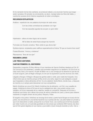 En la narración de los tres cantares, se producen elipsis y se anuncian hechos que luego
serán narrados. El narrador es omnisciente, es decir, maneja todos los hilos del relato, y
cuenta los sucesos de la historia respetando el orden cronológico.
RECURSOS ESTILISTICOS
Anáfora - repetición de una palabra al principio de cada verso.
Con las cintas corredizas las azotaban con rigor
Con las espuelas agudas les acusan un gran dolor

Hipérbaton - altera el orden lógico de la oración
Allí la telas de seda limpia sangre las manchó
Formulas con función conativa: ―Bien oiréis lo que ahora dijo‖
Epítetos épicos: empleados para calificar especialmente al héroe ―El que en buena hora nació‖
Frases Binarias: ―moros y cristianos‖
Pleonasmos: ―llora de tus ojos‖
RESUMEN LARGO
LOS TRES CANTARES:
CANTAR PRIMERO: EL DESTIERRO
Despedida y augurios: El Rey Alfonso VI por mentiras de García Ordóñez destierra al Cid. El
Cid convoca a sus parientes y vasallos que prometen seguirle en su destierro. El Cid al ver su
casa vacía, llora y se marcha. Al salir de Bibar ven a una corneja por la derecha lo que les da
un buen augurio, pero al llegar a Burgos, la ven por la izquierda lo que les anuncia uno malo.
Llegada a Burgos: Al llegar a Burgos las gentes salen a verle, pero nadie les hospeda. Una
niña le dice que se marche porque el Rey envió una carta, según la cual castigaría a aquel
que hospedara o diera alimentos al Cid. Va a la catedral, Santa María, donde reza, y después
se marcha a un campo para descansar con sus compañeros.
Martín Antolínez se une al Cid: Martín Antolínez les da alimento, y el Cid y sus vasallos le
pagan. Antolínez le dice al Cid que el rey le castigará por ello y que quiere unirse a sus
vasallos, el Cid en respuesta de su valentía, acepta su compañía. Después el Cid dice a
Antolínez que todos van a llenar dos arcas de arena cubiertas de cuero y clavos para obtener
mediante un engaño dinero de los judíos, Raquel y Vidas.
El engaño a los judíos: Antolínez se encarga de la tarea y parte hacia Burgos en busca de los
judíos, los encuentra en una tienda haciendo sus cuentas del día. Les pide hablar en privado y
que no le descubran a nadie, porque les va a hacer ricos. Les cuenta que el Cid fue acusado
por robar mucho oro, el cual esta guardado en dos arcas que contienen 600 marcos, les dice
que el Cid quiere dejarlas en sus manos y que estén a buen recaudo durante un año. Van a

 