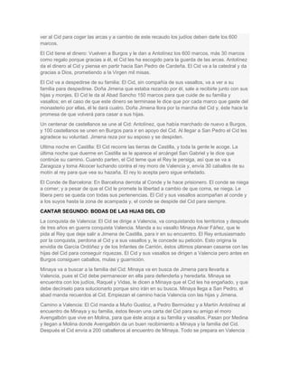 ver al Cid para coger las arcas y a cambio de este recaudo los judíos deben darle los 600
marcos.
El Cid tiene el dinero: Vuelven a Burgos y le dan a Antolínez los 600 marcos, más 30 marcos
como regalo porque gracias a él, el Cid les ha escogido para la guarda de las arcas. Antolínez
da el dinero al Cid y piensa en partir hacia San Pedro de Cardeña. El Cid va a la catedral y da
gracias a Dios, prometiendo a la Virgen mil misas.
El Cid va a despedirse de su familia: El Cid, sin compañía de sus vasallos, va a ver a su
familia para despedirse. Doña Jimena que estaba rezando por él, sale a recibirle junto con sus
hijas y monjes. El Cid le da al Abad Sancho 150 marcos para que cuide de su familia y
vasallos; en el caso de que este dinero se terminase le dice que por cada marco que gaste del
monasterio por ellas, él le dará cuatro. Doña Jimena llora por la marcha del Cid y, éste hace la
promesa de que volverá para casar a sus hijas.
Un centenar de castellanos se une al Cid: Antolínez, que había marchado de nuevo a Burgos,
y 100 castellanos se unen en Burgos para ir en apoyo del Cid. Al llegar a San Pedro el Cid les
agradece su voluntad. Jimena reza por su esposo y se despiden.
Ultima noche en Castilla: El Cid recorre las tierras de Castilla, y toda la gente le acoge. La
última noche que duerme en Castilla se le aparece el arcángel San Gabriel y le dice que
continúe su camino. Cuando parten, el Cid teme que el Rey le persiga, así que se va a
Zaragoza y toma Alcocer luchando contra el rey moro de Valencia y, envía 30 caballos de su
motín al rey para que vea su hazaña. El rey lo acepta pero sigue enfadado.
El Conde de Barcelona: En Barcelona derrota al Conde y le hace prisionero. El conde se niega
a comer; y a pesar de que el Cid le promete la libertad a cambio de que coma, se niega. Le
libera pero se queda con todas sus pertenencias. El Cid y sus vasallos acompañan al conde y
a los suyos hasta la zona de acampada y, el conde se despide del Cid para siempre.
CANTAR SEGUNDO: BODAS DE LAS HIJAS DEL CID
La conquista de Valencia: El Cid se dirige a Valencia, va conquistando los territorios y después
de tres años en guerra conquista Valencia. Manda a su vasallo Minaya Alvar Fáñez, que le
pida al Rey que deje salir a Jimena de Castilla, para ir en su encuentro. El Rey entusiasmado
por la conquista, perdona al Cid y a sus vasallos y, le concede su petición. Esto origina la
envidia de García Ordóñez y de los Infantes de Carrión, éstos últimos planean casarse con las
hijas del Cid para conseguir riquezas. El Cid y sus vasallos se dirigen a Valencia pero antes en
Burgos consiguen caballos, mulas y guarnición.
Minaya va a buscar a la familia del Cid: Minaya va en busca de Jimena para llevarla a
Valencia, pues el Cid debe permanecer en ella para defenderla y heredarla. Minaya se
encuentra con los judíos, Raquel y Vidas, le dicen a Minaya que el Cid les ha engañado, y que
debe decírselo para solucionarlo porque sino irán en su busca. Minaya llega a San Pedro, el
abad manda recuerdos al Cid. Empiezan el camino hacia Valencia con las hijas y Jimena.
Camino a Valencia: El Cid manda a Muño Gustioz, a Pedro Bermúdez y a Martín Antolínez al
encuentro de Minaya y su familia, éstos llevan una carta del Cid para su amigo el moro
Avengalbón que vive en Molina, para que éste acoja a su familia y vasallos. Pasan por Medina
y llegan a Molina donde Avengalbón da un buen recibimiento a Minaya y la familia del Cid.
Después el Cid envía a 200 caballeros al encuentro de Minaya. Todo se prepara en Valencia

 