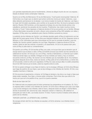 con grandes espectáculos para el recibimiento. Jimena se alegra mucho de ver a su esposo.
Desde el alcázar todos contemplan Valencia.
Guerra con el Rey de Marruecos: El rey de Marruecos, Yucef quiere reconquistar Valencia. El
Cid le dice a su mujer que va atener que luchar contra los moros por salvar Valencia, y que
ellas deberán permanecer en el alcázar. Los moros invaden la huerta de Valencia. Las hijas y
la mujer del Cid están asustadas, pero confían en la ayuda de Dios. Se toca la campana como
alarma. Mueren 500 hombres y al día siguiente el obispo da una misa donde anima a los
caballeros: perdonan los pecados de los muertos. Finalmente, tras matar muchos moros,
derrotan a Yucef. Todos regresan a Valencia donde el Cid se encuentra con su familia. Minaya
y Pedro Bermúdez recuentan el motín y llevan como presente al Rey 200 caballos con sillas y
espadas. El Rey esta muy satisfecho pero García Ordóñez aumenta su rencor.
La petición de los infantes de Carrión: Los infantes deciden pedir al Rey el matrimonio con las
hijas del Cid para ganar honra. El Rey dice que intentará hablarlo con el Cid. Después reúne a
Minaya y a Per Vermúdoz para que comuniquen al Cid que le concede el perdón y que los
infantes de Carrión quieren casarse con sus hijas. Regresan a Valencia donde el Cid los
recibe y éstos le dan las noticias: el perdón y el casamiento. Al Cid no le parece bien pero
como el Rey lo pide dará su consentimiento.
Encuentro con el Rey: El Cid escribe al Rey una carta, en la que dice que la decisión que él
escoja será la que se lleve a cabo; el Rey al recibirla anuncia que dentro de tres semanas se
celebrará la reunión. El Cid que va a ver al Rey, manda a Salvadorez y a Garcíaz que cuiden
Valencia donde deja a su familia. Al llegar el Cid es recibido por todos y hay un emotivo
encuentro entre él y el Rey. Se reúnen con los infantes que se maravillan de él. A la mañana
siguiente después de la misa, todos se reúnen, el Rey pide al Cid a Doña Elvira y a Doña Sol,
el Cid accede y toda la corte se lo agradece. El Rey los casa aunque ellas no estén presentes.
Da al Cid 300 marcos por la boda y éste los reparte entre la corte.
El Cid no quiere entregar a sus hijas el mismo y se lo encarga a Minaya: el Cid le dice Minaya
que haga de padrino de sus hijas y que se las entregue a los infantes de Carrión. El Cid y sus
vasallos marchan a Valencia.
El Cid anuncia el casamiento a Jimena: el Cid llega al alcázar y les dice a su mujer e hijas que
éstas están casadas. Sus hijas y Jimena están contentas. Pero él les dice que sólo lo ha
hecho por que se lo ha pedido el rey, que él no quería casarlas.
Boda de las hijas del Cid:
En Valencia todo se prepara para la boda comienzan los preparativos en el palacio. EL Cid y
su esposa salen a recibir a los infantes de Carrión. El Cid le dice a Minaya que coja a sus hijas
y que se las entregue a los infantes, éste lo hace y después todos se dirigen a Santa María,
donde el sacerdote don Jerome las casa. después vuelven a Valencia y allí celebran el
banquete por todo lo alto. Las bodas duraron 15 días. Fueron muchos invitados entre ellos el
padre de los infantes.
TERCER CANTAR: LA AFRENTA DEL CORPES
Se escapa el león del Cid, los infantes se asustan, el Cid lo amansa. Los infantes tienen
vergüenza.

 