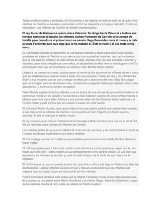 Todos están reunidos y sentados, el Cid duerme y de repente su león se sale de la jaula y los
infantes de Carrión se asustan y esconden, el Cid se despierta y consigue calmarlo. Todos se
maravillan. Los infantes de Carrión se sienten avergonzados
El rey Bucar de Marruecos quiere ataca Valencia. Se dirige hacia Valencia e instala sus
tiendas comienza la batalla los infantes luchan Fernando de Carrión va la campo de
batalla pero cuando ve al primer moro se asusta. llega Bermúdez mata al moro y le dala
la lanza Fernando para que diga que lo ha matado él. Éste lo hace y el Cid mata al rey
moro.
El Cid piensa someter a Marruecos: el Cid planea someter a Marruecos pero luego decide
quedarse en Valencia. Felicita a sus yernos por sus supuestas hazañas, pero como piensan
que el Cid sabe la verdad y se está riendo de ellos, deciden irse con sus esposas a Carrión y
hacerlas pasar tanta vergüenza como ellos, al despedirse de ellos ven un mal augurio y el Cid
preocupado dice que les acompañe su sobrino Félez Muñoz hasta Carrión
Llegan a un campo, el corpes, donde pasan la noche al día siguiente los infantes dicen a todos
que se adelanten que quieren estar a solas con sus esposas. Todos se van y los infantes les
dicen a sus mujeres que se van a vengar de ellas por a deshonra del león. Ellas les ruegan
que no lo hagan pero no les hacen caso, comienzan a pegarlas hasta que casi las matan y las
abandonan, y encima se sienten vengados.
Félez Muñoz sospecha de los infantes y va en busca de sus primas las encuentra tiradas en el
campo las monta en su caballo y se las lleva a San Esteban cuando el Cid se entera manda a
Minaya que vaya a por ellas. Minaya y sus primas salen de San Esteban hacia Valencia y el
Cid los recibe y pide a Dios que se vuelvan a casar con más suerte.
El Cid envía Muño Gustioz para que le diga al rey que quiere justicia que sienta haber casado
a sus hijas con los infantes de Carrión. Le encuentra en San Fagunt y le dice lo que ha
ocurrido. El rey le dice que lo siente mucho
El rey convoca una corte en Toledo le da el mensaje a Muño Gustioz para que se lo dé al Cid.
Allí se reunirán todos incluso os infantes de Carrión.
Los infantes piden al rey que no celebre la corte aun así se hace, y se reúnen todos excepto el
Cid que se retrasa finalmente el rey sale a recibirle.
El Cid no llega a entrar en Toledo porque prefiere permanecer en el castillo de San Serván y
hacer vigilia.
El Cid se prepara para ir a la corte, invita a sus sobrinos y a otros para que vayan con él, así
hasta que son cien. Todos reciben al Cid gloriosamente el rey abre la sesión. El Cid pide sus
espadas y los infantes se las dan y, pide también el ajuar de la boda de sus hijas y se le
concede.
El Cid dice que la cosa no puede acabar ahí, que él le confió a sus hijas en Valencia y ellos las
deshonraron. García Ordóñez se pone en pie y reta al Cid diciendo que los infantes son
mejores que sus hijas, lo que es reconocido por los infantes.
Pedro Bermúdez confiesa ante todos que el infante Fernando no fue quien mató al moro sino
él, y comienza una pelea entre Martín Antolínez y el infante Diego. Además el hermano mayor
de los infantes insulta al Cid, y éste es retado por Muño Gustioz.

 