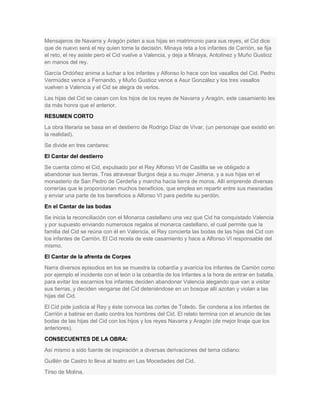 Mensajeros de Navarra y Aragón piden a sus hijas en matrimonio para sus reyes, el Cid dice
que de nuevo será el rey quien tome la decisión. Minaya reta a los infantes de Carrión, se fija
el reto, el rey asiste pero el Cid vuelve a Valencia, y deja a Minaya, Antolínez y Muño Gustioz
en manos del rey.
García Ordóñez anima a luchar a los infantes y Alfonso lo hace con los vasallos del Cid. Pedro
Vermúdez vence a Fernando, y Muño Gustioz vence a Asur González y los tres vasallos
vuelven a Valencia y el Cid se alegra de verlos.
Las hijas del Cid se casan con los hijos de los reyes de Navarra y Aragón, este casamiento les
da más honra que el anterior.
RESUMEN CORTO
La obra literaria se basa en el destierro de Rodrigo Díaz de Vivar, (un personaje que existió en
la realidad).
Se divide en tres cantares:
El Cantar del destierro
Se cuenta cómo el Cid, expulsado por el Rey Alfonso VI de Castilla se ve obligado a
abandonar sus tierras. Tras atravesar Burgos deja a su mujer Jimena, y a sus hijas en el
monasterio de San Pedro de Cerdeña y marcha hacia tierra de moros. Allí emprende diversas
correrías que le proporcionan muchos beneficios, que emplea en repartir entre sus mesnadas
y enviar una parte de los beneficios a Alfonso VI para pedirle su perdón.
En el Cantar de las bodas
Se inicia la reconciliación con el Monarca castellano una vez que Cid ha conquistado Valencia
y por supuesto enviando numerosos regalos al monarca castellano, el cual permite que la
familia del Cid se reúna con él en Valencia, el Rey concierta las bodas de las hijas del Cid con
los infantes de Carrión. El Cid recela de este casamiento y hace a Alfonso VI responsable del
mismo.
El Cantar de la afrenta de Corpes
Narra diversos episodios en los se muestra la cobardía y avaricia los infantes de Carrión como
por ejemplo el incidente con el león o la cobardía de los Infantes a la hora de entrar en batalla,
para evitar los escarnios los infantes deciden abandonar Valencia alegando que van a visitar
sus tierras, y deciden vengarse del Cid deteniéndose en un bosque allí azotan y violan a las
hijas del Cid.
El Cid pide justicia al Rey y éste convoca las cortes de Toledo. Se condena a los infantes de
Carrión a batirse en duelo contra los hombres del Cid. El relato termina con el anuncio de las
bodas de las hijas del Cid con los hijos y los reyes Navarra y Aragón (de mejor linaje que los
anteriores).
CONSECUENTES DE LA OBRA:
Así mismo a sido fuente de inspiración a diversas derivaciones del tema cidiano:
Guillén de Castro lo lleva al teatro en Las Mocedades del Cid.
Tirso de Molina.

 