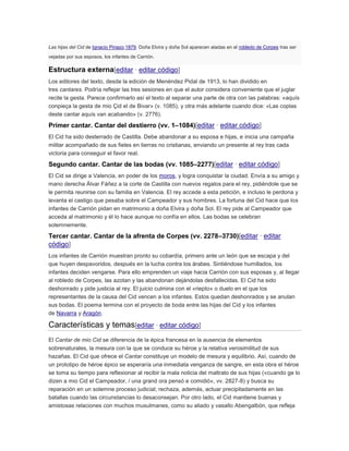 Las hijas del Cid de Ignacio Pinazo,1879. Doña Elvira y doña Sol aparecen atadas en el robledo de Corpes tras ser
vejadas por sus esposos, los infantes de Carrión.

Estructura externa[editar · editar código]
Los editores del texto, desde la edición de Menéndez Pidal de 1913, lo han dividido en
tres cantares. Podría reflejar las tres sesiones en que el autor considera conveniente que el juglar
recite la gesta. Parece confirmarlo así el texto al separar una parte de otra con las palabras: «aquís
conpieça la gesta de mio Çid el de Bivar» (v. 1085), y otra más adelante cuando dice: «Las coplas
deste cantar aquís van acabando» (v. 2776).

Primer cantar. Cantar del destierro (vv. 1–1084)[editar · editar código]
El Cid ha sido desterrado de Castilla. Debe abandonar a su esposa e hijas, e inicia una campaña
militar acompañado de sus fieles en tierras no cristianas, enviando un presente al rey tras cada
victoria para conseguir el favor real.

Segundo cantar. Cantar de las bodas (vv. 1085–2277)[editar · editar código]
El Cid se dirige a Valencia, en poder de los moros, y logra conquistar la ciudad. Envía a su amigo y
mano derecha Álvar Fáñez a la corte de Castilla con nuevos regalos para el rey, pidiéndole que se
le permita reunirse con su familia en Valencia. El rey accede a esta petición, e incluso le perdona y
levanta el castigo que pesaba sobre el Campeador y sus hombres. La fortuna del Cid hace que los
infantes de Carrión pidan en matrimonio a doña Elvira y doña Sol. El rey pide al Campeador que
acceda al matrimonio y él lo hace aunque no confía en ellos. Las bodas se celebran
solemnemente.

Tercer cantar. Cantar de la afrenta de Corpes (vv. 2278–3730)[editar · editar
código]
Los infantes de Carrión muestran pronto su cobardía, primero ante un león que se escapa y del
que huyen despavoridos, después en la lucha contra los árabes. Sintiéndose humillados, los
infantes deciden vengarse. Para ello emprenden un viaje hacia Carrión con sus esposas y, al llegar
al robledo de Corpes, las azotan y las abandonan dejándolas desfallecidas. El Cid ha sido
deshonrado y pide justicia al rey. El juicio culmina con el «riepto» o duelo en el que los
representantes de la causa del Cid vencen a los infantes. Estos quedan deshonrados y se anulan
sus bodas. El poema termina con el proyecto de boda entre las hijas del Cid y los infantes
de Navarra y Aragón.

Características y temas[editar · editar código]
El Cantar de mio Cid se diferencia de la épica francesa en la ausencia de elementos
sobrenaturales, la mesura con la que se conduce su héroe y la relativa verosimilitud de sus
hazañas. El Cid que ofrece el Cantar constituye un modelo de mesura y equilibrio. Así, cuando de
un prototipo de héroe épico se esperaría una inmediata venganza de sangre, en esta obra el héroe
se toma su tiempo para reflexionar al recibir la mala noticia del maltrato de sus hijas («cuando ge lo
dizen a mio Cid el Campeador, / una grand ora pensó e comidió», vv. 2827-8) y busca su
reparación en un solemne proceso judicial; rechaza, además, actuar precipitadamente en las
batallas cuando las circunstancias lo desaconsejan. Por otro lado, el Cid mantiene buenas y
amistosas relaciones con muchos musulmanes, como su aliado y vasallo Abengalbón, que refleja

 