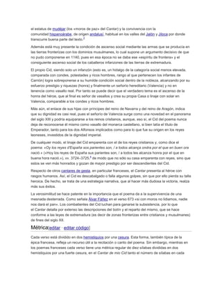 el estatus de mudéjar (los «moros de paz» del Cantar) y la convivencia con la
comunidad hispanoárabe, de origen andalusí, habitual en los valles del Jalón y Jiloca por donde
3
transcurre buena parte del texto.
Además está muy presente la condición de ascenso social mediante las armas que se producía en
las tierras fronterizas con los dominios musulmanes, lo cual supone un argumento decisivo de que
no pudo componerse en 1140, pues en esa época no se daba ese «espíritu de frontera» y el
consiguiente ascenso social de los caballeros infanzones de las tierras de extremadura.
El propio Cid, siendo solo un infanzón (esto es, un hidalgo de la categoría social menos elevada,
comparada con condes, potestades y ricos hombres, rango al que pertenecen los infantes de
Carrión) logra sobreponerse a su humilde condición social dentro de la nobleza, alcanzando por su
esfuerzo prestigio y riquezas (honra) y finalmente un señorío hereditario (Valencia) y no en
tenencia como vasallo real. Por tanto se puede decir que el verdadero tema es el ascenso de la
honra del héroe, que al final es señor de vasallos y crea su propia Casa o linaje con solar en
Valencia, comparable a los condes y ricos hombres.
Más aún, el enlace de sus hijas con príncipes del reino de Navarra y del reino de Aragón, indica
que su dignidad es casi real, pues el señorío de Valencia surge como una novedad en el panorama
del siglo XIII y podría equipararse a los reinos cristianos, aunque, eso sí, el Cid del poema nunca
deja de reconocerse él mismo como vasallo del monarca castellano, si bien latía el título de
Emperador, tanto para los dos Alfonsos implicados como para lo que fue su origen en los reyes
leoneses, investidos de la dignidad imperial.
De cualquier modo, el linaje del Cid emparenta con el de los reyes cristianos y, como dice el
poema: «Oy los reyes d'España sos parientes son, / a todos alcança ondra por el que en buen ora
nació.» («Hoy los reyes de España sus parientes son, / a todos les alcanza honra por el que en
4
buena hora nació.»), vv. 3724–3725, de modo que no sólo su casa emparenta con reyes, sino que
estos se ven más honrados y gozan de mayor prestigio por ser descendientes del Cid.
Respecto de otros cantares de gesta, en particular franceses, el Cantar presenta al héroe con
rasgos humanos. Así, el Cid es descabalgado o falla algunos golpes, sin que por ello pierda su talla
heroica. De hecho, se trata de una estrategia narrativa, que al hacer más dudosa la victoria, realza
más sus éxitos.
La verosimilitud se hace patente en la importancia que el poema da a la supervivencia de una
mesnada desterrada. Como señala Álvar Fáñez en el verso 673 «si con moros no lidiamos, nadie
nos dará el pan». Los combatientes del Cid luchan para ganarse la subsistencia, por lo que
el Cantar detalla por extenso las descripciones del botín y el reparto del mismo, que se hace
conforme a las leyes de extremadura (es decir de zonas fronterizas entre cristianos y musulmanes)
de fines del siglo XII.

Métrica[editar · editar código]
Cada verso está dividido en dos hemistiquios por una cesura. Esta forma, también típica de la
épica francesa, refleja un recurso útil a la recitación o canto del poema. Sin embargo, mientras en
los poemas franceses cada verso tiene una métrica regular de diez sílabas divididas en dos
hemistiquios por una fuerte cesura, en el Cantar de mio Cid tanto el número de sílabas en cada

 