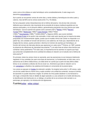 verso como el de sílabas en cada hemistiquio varía considerablemente. A este rasgo se le
denomina anisosilabismo.
Aun cuando se encuentran versos de entre diez y veinte sílabas y hemistiquios de entre cuatro y
catorce, más del 60% de los versos oscila entre 14 y 16 sílabas.
Se han propuesto varias interpretaciones de la métrica del poema. Una de las más comunes
defiende que el elemento más importante de la prosodia de la épica medieval española son los
apoyos acentuales y no el cómputo silábico, generalmente postulando dos ictus tónicos por cada
5
6
hemistiquio. Tal es la opinión de autores como Leonard (1931), Morley (1933), Navarro
7
8
9
Tomás(1956), Maldonado (1965), López Estrada (1982), Pellen
10
11
12
(1994), Goncharenko (1988), Duffell (2002) y Segovia (2005), que a juicio también
de Montaner Frutos es la opción más razonable, si bien este autor apunta que la mayoría de estas
propuestas son excesivamente rígidas, puesto que el modelo rítmico del Cantar no responde a un
patrón fijo, sino variable en función del servicio a una cadencia, de modo que, dependiendo de la
longitud de los versos, pueda aumentar o disminuir el número de acentos por hemistiquio, en
13
función del número de intervalos átonos que aparezcan en cada verso. Orduna, en 1987, postula
14
la presencia de inflexiones de intensidad secundarias, y en esta línea se sitúan otras teorías que
15
combinan varios parámetros. En todo caso, la importancia de los acentos no supone que haya
que prescindir completamente de la cantidad de sílabas en relación con el estudio de la métrica de
16
este poema.
En principio, todos los versos riman en asonante, pero las asonancias no son tampoco totalmente
regulares ni muy variadas (se usan once tipos de asonancia). Lo fundamental, en todo caso, es la
asonancia de la última sílaba tónica y se debe tener en cuenta que a partir de esta última sílaba
tónica no se considera a efectos de rima la vocal «e», fenómeno que está en relación con la
«e» paragógica o añadida a las palabras terminadas en consonante de la poesía épica.
Los versos se agrupan en tiradas de extensión variable. Su longitud varía entre 3 y 90 versos, cada
una de las cuales tiene la misma rima y suele constituir una unidad de contenido, aunque el cambio
de asonante no puede reducirse a reglas. El cambio de rima puede obedecer a una transición a
otro lugar, al desarrollo más en detalle de algún episodio o a una variación en el estilo del discurso,
la identificación del interlocutor en un diálogo, el cambio de la voz emisora (del narrador a un
personaje, por ejemplo) o la introducción de digresiones.

Fuentes[editar · editar código]

 
