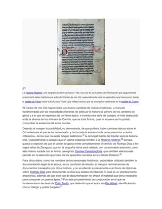 La Historia Roderici, una biografía en latín de hacia 1190, fue una de las fuentes de información que seguramente
proporcionó datos históricos al autor del Cantar de mio Cid, especialmente para los episodios que transcurren desde
la batalla de Tévar hasta la lucha con Yúcef, que refleja hechos que se produjeron realmente en la batalla de Cuarte.

El Cantar de mio Cid reaprovecha una buena cantidad de noticias históricas, a menudo
transformadas por las necesidades literarias de adecuar la historia al género de los cantares de
gesta y a lo que se esperaba de un héroe épico, e inventa otra serie de pasajes, el más destacado
el de la afrenta de los infantes de Carrión, que es toda ficticia, pues ni siquiera se ha podido
comprobar la existencia de estos condes.
Dejando al margen la posibilidad, no demostrada, de que pudiera haber cantares épicos sobre el
Cid anteriores al que se ha conservado, y rechazada la existencia de unos presuntos «cantos
17
noticieros», de los que no existe ningún testimonio, la principal fuente del Cantar sería la historia
18
oral, y parcialmente a pasajes que en última instancia remiten a la Historia Roderici, aunque
queda la objeción de que el cantar de gesta omite completamente el servicio de Rodrigo Díaz a los
reyes taifas de Zaragoza, que en la biografía latina está relatado con considerable extensión, pero
esto mismo sucede con el himno panegírico Carmen Campidoctoris, que también silencia este
19
periodo en la selección que hace de los episodios narrados en la Historia Roderici.
Para otros datos, como los nombres de los personajes históricos, pudo haber utilizado también la
documentación legal de la época, en su condición de letrado, si bien por reminiscencias de
documentos manejados por otros motivos, y no acudiendo expresamente a archivos de diplomas
sobre Rodrigo Díaz para documentar la obra que estaba escribiendo, lo cual es un planteamiento
anacrónico, además de que este tipo de documentación no ofrece el material que sería necesario
20
para componer un poema épico. Fue este procedimiento de composición en el que se
fundamentaron las tesis de Colin Smith, que defendió que el autor era Per Abbat, identificándolo
21
con un clérigo y jurista burgalés.

 
