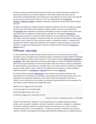Así pues, aunque secundariamente el autor del Cantar pudo recibir información procedente de
documentos jurídicos y de la Historia Roderici, la información histórica del Cantar de mio
Cid proviene, fundamentalmente, de la historia oral, cuya vitalidad era mucho mayor en el siglo XII
de lo que hoy se podría pensar: todavía en 1270, los colaboradores de la Estoria de
España de Alfonso X el Sabio manejaban información obtenida de noticias orales sobre la época
22
del Cid.
Si existió una tradición de cantares de gesta hispánicos anteriores al de mio Cid (algo que niegan
autores como Colin Smith), este heredaría su sistema métrico, que sería una romanización
del hexámetro latino adaptado con acentos de intensidad, en lugar de cantidad. Pero la más clara
influencia se da con respecto a la épica francesa del siglo XII, en especial la Chanson de
Roland (quizá a partir de un Cantar de Roldán hispánico, de cuya existencia hay indicios), de la
que adoptó, entre otros aspectos, el sistema formular. Su eco se percibe también en otros pasajes
concretos, como el verso 20 «¡Dios, qué buen vasallo, si oviesse buen señor!», la aparición del
arcángel San Gabriel, la estructura narrativa de los combates y el tipo de tácticas y armamentos
guerreros, o la figura del obispo guerrero Jerónimo, paralela a la del Turpín del la chanson de
23
gestefrancesa.

Estilo[editar · editar código]
Lo más característico del estilo del poema épico del Cid es un uso consciente de una lengua
arcaizante, que se vinculaba con los cantares de gesta y constituyó una lengua artificial identificada
con este subgénero narrativo hasta el siglo XIV, como muestra el tardío Cantar de las mocedades
de Rodrigo. Este código específico ha provocado dificultades en cuanto a la datación del poema a
partir de sus rasgos lingüísticos. El tono arcaico daba a este verso heroico un tinte de antigüedad,
de valor intrínseco por producirse en una edad mítica, en un tiempo heroico. Constituiría un registro
propio del estilo sublime o grave medieval. Pero además de los arcaísmos, en esta modalidad
lingüística aparecen los neologismos, cultismos latinos e incluso arabismos.
En el plano fónico se aprecian aliteraciones, rimas internas y otros efectos eufónicos, muy
relacionados con la naturaleza oral, recitada o semicantada que tenían estos poemas. Así, se ha
propuesto como ejemplo de aliteración el verso 286 («Tañen las campanas en San Pero a
clamor») con su recurrencia en las nasales, que evocan la peculiar acústica de las campanas. De
rima interna, pueden destacarse los siguientes versos:
¡Merced, ya rey e señor, por amor de caridad!
La rencura mayor non se me puede olvidar
oídme toda la cort e pésevos de mio mal,
los ifantes de Carrión, que m' desondraron tan mal.
Cantar de mio Cid, ed. de Montaner Frutos, vv. 3253-3256.

Pasando al ámbito léxico, destaca el uso de expresiones de la variedad lingüística clerical y
jurídica, como «curiador» ('avalista'), «rencura» ('querella'), «entención» ('alegato') o «manfestar»
('confensar'). Destaca, asimismo, el empleo de pares de sinónimos, como «a rey e a señor»,
«grandes averes priso e mucho sobejanos», «a priessa vos guarnid e metedos en las armas» o
«pensó e comidió»; caso especial es la pareja aparentemente antitética pero en realidad sinónima,

 