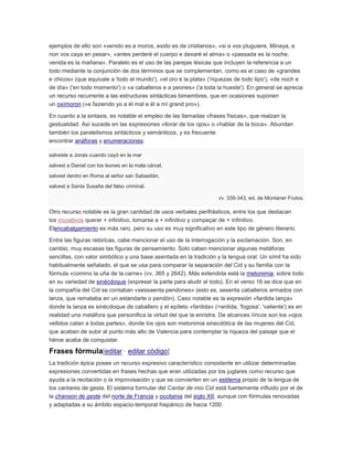 ejemplos de ello son «venido es a moros, exido es de cristianos», «si a vos pluguiere, Minaya, e
non vos caya en pesar», «antes perderé el cuerpo e dexaré el alma» o «passada es la noche,
venida es la mañana». Paralelo es el uso de las parejas léxicas que incluyen la referencia a un
todo mediante la conjunción de dos términos que se complementan, como es el caso de «grandes
e chicos» (que equivale a 'todo el mundo'), «el oro e la plata» ('riquezas de todo tipo'), «de noch e
de día» ('en todo momento') o «a caballeros e a peones» ('a toda la hueste'). En general se aprecia
un recurso recurrente a las estructuras sintácticas bimembres, que en ocasiones suponen
un oxímoron («e faziendo yo a él mal e él a mí grand pro»).
En cuanto a la sintaxis, es notable el empleo de las llamadas «frases físicas», que realzan la
gestualidad. Así sucede en las expresiones «llorar de los ojos» o «hablar de la boca». Abundan
también los paralelismos sintácticos y semánticos, y es frecuente
encontrar anáforas y enumeraciones:
salveste a Jonás cuando cayó en la mar
salvest a Daniel con los leones en la mala cárcel,
salvest dentro en Roma al señor san Sabastián,
salvest a Santa Susaña del falso criminal.
vv. 339-343, ed. de Montaner Frutos.

Otro recurso notable es la gran cantidad de usos verbales perifrásticos, entre los que destacan
los incoativos querer + infinitivo, tomarse a + infinitivo y compeçar de + infinitivo.
Elencabalgamiento es más raro, pero su uso es muy significativo en este tipo de género literario.
Entre las figuras retóricas, cabe mencionar el uso de la interrogación y la exclamación. Son, en
cambio, muy escasas las figuras de pensamiento. Solo caben mencionar algunas metáforas
sencillas, con valor simbólico y una base asentada en la tradición y la lengua oral. Un símil ha sido
habitualmente señalado, el que se usa para comparar la separación del Cid y su familia con la
fórmula «commo la uña de la carne» (vv. 365 y 2642). Más extendida está la metonimia, sobre todo
en su variedad de sinécdoque (expresar la parte para aludir al todo). En el verso 16 se dice que en
la compañía del Cid se contaban «sessaenta pendones» (esto es, sesenta caballeros armados con
lanza, que remataba en un estandarte o pendón). Caso notable es la expresión «fardida lança»
donde la lanza es sinécdoque de caballero y el epíteto «fardida» (=ardida, 'fogosa', 'valiente') es en
realidad una metáfora que personifica la virtud del que la enristra. De alcances líricos son los «ojos
vellidos catan a todas partes», donde los ojos son metonimia sinecdótica de las mujeres del Cid,
que acaban de subir al punto más alto de Valencia para contemplar la riqueza del paisaje que el
héroe acaba de conquistar.

Frases fórmula[editar · editar código]
La tradición épica posee un recurso expresivo característico consistente en utilizar determinadas
expresiones convertidas en frases hechas que eran utilizadas por los juglares como recurso que
ayuda a la recitación o la improvisación y que se convierten en un estilema propio de la lengua de
los cantares de gesta. El sistema formular del Cantar de mio Cid está fuertemente influido por el de
la chanson de geste del norte de Francia y occitania del siglo XII, aunque con fórmulas renovadas
y adaptadas a su ámbito espacio-temporal hispánico de hacia 1200.

 
