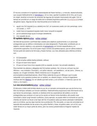 El recurso consiste en la repetición estereotipada de frases hechas y, a menudo, deslexicalizadas,
que ocupan habitualmente un hemistiquio y, en su caso, aportan la palabra de la rima, por lo que,
en origen, tendrían la función de solventar las lagunas de recitado improvisado del juglar. Con el
tiempo se convirtió en un rasgo de estilo de la variedad lingüística particular (Kunstsprache) propia
del género épico. Algunas de las más frecuentes en el Cantar son:
aguijó mio Cid 'espoleó [a su caballo] mio Cid', en ocasiones usado con otro personaje, como
«el conde», v. 1077
metió mano al espada/al espada metió mano 'empuñó la espada'
por el cobdo/la loriga ayuso la sangre destellando
mio vassallo de pro

El epíteto épico[editar · editar código]
Se trata de locuciones o perífrasis fijas usadas para adjetivar positivamente a un personaje
protagonista que se define e individualiza con esta designación. Puede estar constituido por un
adjetivo, oración adjetiva o una aposición al antropónimo con función especificativa y no
únicamente explicativa. Es el Cid quien mayor número de epítetos épicos, que en última instancia
forman parte del sistema de fórmulas y frases hechas. Los más utilizados para referirse al héroe
son:
El Campeador
El de la barba vellida (barba poblada, vellosa)
El que en buen hora nasció
El que en buen hora cinxo espada (ciñó su espada, es decir, fue armado caballero)
Pero también los afectos y allegados del Cid reciben epítetos. Así, el rey es «el buen rey don
Alfonso», «rey ondrado» ('honrado'), «mi señor natural», «el castellano», «el de León». Jimena, su
esposa, es «mugier ondrada»; Martín Antolínez es el «burgalés de
pro/complido/contado/leal/natural»; Álvar Fáñez (además de que el «Minaya» que lo suele
anteceder como apelativo pudiera ser un epíteto), es «diestro braço». Incluso la legendaria
montura del Cid, Babieca, es «el caballo que bien anda» y «el corredor»; o Valencia, que es «la
clara» y «la mayor».

La voz enunciadora[editar · editar código]
El discurso o relato está emitido desde la voz de un narrador ominisciente que usa de forma muy
libre los tiempos verbales con función estilística. Habitualmente proporciona más información de la
que tienen los personajes, creando un desfase entre las expectativas del público y la de los
protagonistas que conduce a lo que se ha venido en llamar ironía dramática; ello puede crear
comicidad o hacer surgir tensión conflictiva. Como ejemplo, se puede referir el momento en que los
infantes de Carrión se llevan a las hijas del Cid. El auditorio sabe que tienen planeado maltratarlas
pero no el héroe, que las deja marchar de su protección. Por otra parte, un caso de comicidad es el
episodio del empréstito de las arcas a los judíos Rachel y Vidas; el público sabe, con el Cid, que
están llenas en su mayor parte de arena, pero los avaros prestamistas la imaginan repleta de
riquezas.

 