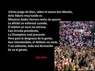 ¡Cómo juega de bien, sobre el nuevo San Mamés,
Aritz Aduriz muy lucido es
Mientras Ander Herrera mete sin querer.
La afición se enfurece cuando,
El árbitro un euro no merece.
Con Urrutia presidente,
La Champions está presente.
Pero para la desgracia de la gente,
Aun intentándolo, el Athletic no mete.
Y así adelante, toda esa formación
Se va al garete.
Esti-Ane

 