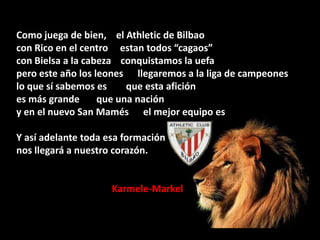 Como juega de bien, el Athletic de Bilbao
con Rico en el centro estan todos “cagaos”
con Bielsa a la cabeza conquistamos la uefa
pero este año los leones llegaremos a la liga de campeones
lo que sí sabemos es
que esta afición
es más grande
que una nación
y en el nuevo San Mamés el mejor equipo es
Y así adelante toda esa formación
nos llegará a nuestro corazón.

Karmele-Markel

 
