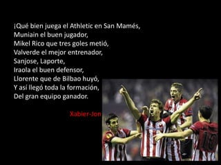 ¡Qué bien juega el Athletic en San Mamés,
Muniain el buen jugador,
Mikel Rico que tres goles metió,
Valverde el mejor entrenador,
Sanjose, Laporte,
Iraola el buen defensor,
Llorente que de Bilbao huyó,
Y así llegó toda la formación,
Del gran equipo ganador.
Xabier-Jon

 