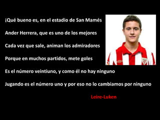 ¡Qué bueno es, en el estadio de San Mamés

Ander Herrera, que es uno de los mejores
Cada vez que sale, animan los admiradores

Porque en muchos partidos, mete goles
Es el número veintiuno, y como él no hay ninguno

Jugando es el número uno y por eso no lo cambiamos por ninguno
Leire-Luken

 
