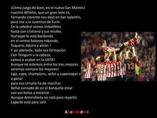 ¡Cómo juega de bien, en el nuevo San Mamés!
nuestro Athletic, que un gran león es,
Fernando Llorente nos dejó en San Valentín,
para irse a la Juventus de Turín.
En la catedral somos imbatibles
hasta con cristiano y sus misiles.
Iturraspe lo está bordando
en el centro balones robando.
Toquero, Aduriz y alirón !
Y así adelante, toda esa formación.
Con Txingurri a la cabeza,
vamos a acabar en la UEFA!
Aunque no estemos entre los tres mejores
seremos siempre los mejores!
Liga, copa, champions, uefas y supercopas vamos a ganar
para eso Urrutia ha de marchar.
Beñat cansado de en el banquillo estar
con sus botas a estrenar.
Aunque Amorebieta no está para repartir,
Laporte está para salir.

Asier-Andoni

 