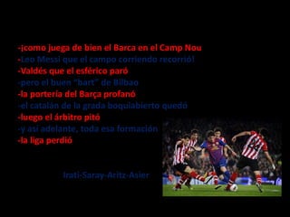 -¡como juega de bien el Barca en el Camp Nou
-Leo Messi que el campo corriendo recorrió!
-Valdés que el esférico paró
-pero el buen “bart” de Bilbao
-la portería del Barça profanó
-el catalán de la grada boquiabierto quedó
-luego el árbitro pitó
-y así adelante, toda esa formación
-la liga perdió

Irati-Saray-Aritz-Asier

 