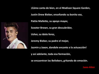 ¡Cómo canta de bien, en el Madison Square Garden,
Justin Drew Bieber, enseñando su bonita voz,
Pattie Mallette, su apoyo mayor,
Scooter Brown, su gran descubridor,
Usher, su ídolo feroz,
Jeremy Bieber, su padre el mejor,
Jazmin y Jaxon, dandole encanto a la actuacción!
y así adelante, toda esa formación,
se encuentran las Beliebers, gritando de emoción.
June-Aitor

 