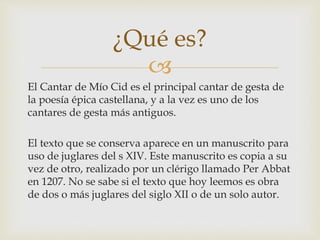 
El Cantar de Mío Cid es el principal cantar de gesta de
la poesía épica castellana, y a la vez es uno de los
cantares de gesta más antiguos.
El texto que se conserva aparece en un manuscrito para
uso de juglares del s XIV. Este manuscrito es copia a su
vez de otro, realizado por un clérigo llamado Per Abbat
en 1207. No se sabe si el texto que hoy leemos es obra
de dos o más juglares del siglo XII o de un solo autor.
¿Qué es?
 