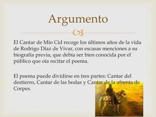 
El Cantar de Mío Cid recoge los últimos años de la vida
de Rodrigo Díaz de Vivar, con escasas menciones a su
biografía previa, que debía ser bien conocida por el
público que oía recitar el poema.
El poema puede dividirse en tres partes: Cantar del
destierro, Cantar de las bodas y Cantar de la afrenta de
Corpes.
Argumento
 