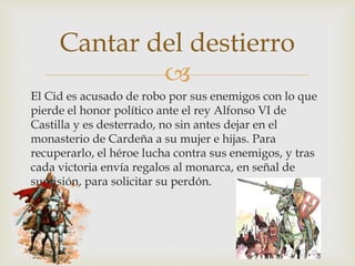 
El Cid es acusado de robo por sus enemigos con lo que
pierde el honor político ante el rey Alfonso VI de
Castilla y es desterrado, no sin antes dejar en el
monasterio de Cardeña a su mujer e hijas. Para
recuperarlo, el héroe lucha contra sus enemigos, y tras
cada victoria envía regalos al monarca, en señal de
sumisión, para solicitar su perdón.
Cantar del destierro
 