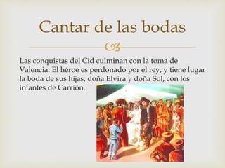 
Las conquistas del Cid culminan con la toma de
Valencia. El héroe es perdonado por el rey, y tiene lugar
la boda de sus hijas, doña Elvira y doña Sol, con los
infantes de Carrión.
Cantar de las bodas
 