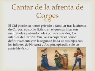 
El Cid pierde su honor privado o familiar tras la afrenta
de Corpes, episodio ficticio en el que sus hijas son
maltratadas y abandonadas por sus maridos, los
infantes de Carrión. Vuelve a recuperar el honor
definitivamente con la segunda boda de sus hijas con
los infantes de Navarra y Aragón, episodio solo en
parte histórico.
Cantar de la afrenta de
Corpes
 