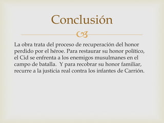 
La obra trata del proceso de recuperación del honor
perdido por el héroe. Para restaurar su honor político,
el Cid se enfrenta a los enemigos musulmanes en el
campo de batalla. Y para recobrar su honor familiar,
recurre a la justicia real contra los infantes de Carrión.
Conclusión
 