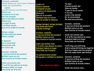 Cantaré, cantarás
(Albert Hammond, Juan Carlos Calderón,                                    Te daré
                                         Junto a ti
 Anahi Van Zandwedhe)                                                     Cuanto puedo dar
                                         Quiero caminar
     Lyrics                                                               Sólo sé cantar
                                         Compartir el pan
as performed by Los Hermanos                                              Y para ti es mi canto
                                         La pena y la esperanza
Quiero ser                                                                Y mi voz
                                         Descubrí
Un puerto en el mar                                                       Junto a las demás
                                         Que en el corazón
Ser ese compás                                                            En la inmensidad
                                         Siempre hay un rincón
Que te devuelva el rumbo                                                  Se está escuchando
                                         Que no olvida la infancia
Quiero ser
Un lugar de paz                                                           Cantaré, cantarás
                                         Amigo (amigo), amigo (amigo)
Y no dejar jamás                                                          Y esa luz al final del sendero
                                         Hay tanto por hacer
Que se te acabe el mundo                                                  Brillará como un sol
                                         Cuenta conmigo
                                                                          Que ilumina el mundo entero
Amigo, amigo                             Cantaré, cantarás
No hay nada que temer                    Y esa luz al final del sendero   Cada vez somos más
Estoy contigo                            Brillará como un sol             Y si al fin nos damos la mano
                                         Que ilumina el mundo entero      Siempre habrá un lugar
Y después                                                                 Para todo ser humano
De la oscuridad                          Cada vez somos más
Esperando está                           Y si al fin nos damos la mano    I will sing, you will sing
Un nuevo día                             Siempre habrá un lugar           And a song will bring us together
                                         Para todo ser humano             And our hopes and our prayers
Cantaré, cantarás                                                         We will make them last forever
Y esa luz al final del sendero           Yo quisiera tener poder
Brillará como un sol                     De ayudar y cambiar tu destino   Cantaré, cantarás
Que ilumina el mundo entero                                               Y esa luz al final del sendero
                                                                          Brillará como un sol
Cada vez somos más                                                        que ilumina el mundo entero
Y si al fin nos damos la mano                Usa ahora el ratón.
Siempre habrá un lugar                                                    Cada vez somos más...
Para todo ser humano
 