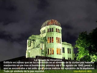 La Cúpula de Hiroshima
Edificio en ruinas que se ha convertido en el símbolo de la ciudad por haberse
mantenido en pie tras el bombardeo atómico del 6 de agosto de 1945, pese a
que se encontraba a tan sólo unos pocos metros del epicentro de la explosión.
Todo un símbolo de la paz mundial.                            Usa ahora el ratón.
 