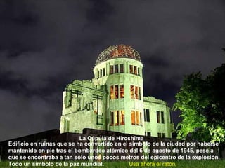 La Cúpula de Hiroshima
Edificio en ruinas que se ha convertido en el símbolo de la ciudad por haberse
mantenido en pie tras el bombardeo atómico del 6 de agosto de 1945, pese a
que se encontraba a tan sólo unos pocos metros del epicentro de la explosión.
Todo un símbolo de la paz mundial.            Usa ahora el ratón.
 