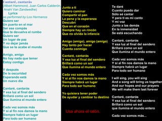 Cantaré, cantarás (Albert Hammond, Juan Carlos Calderón, Anahi Van Zandwedhe)      Lyrics as performed by Los Hermanos  Quiero ser Un puerto en el mar Ser ese compás Que te devuelva el rumbo Quiero ser Un lugar de paz Y no dejar jamás Que se te acabe el mundo Amigo, amigo No hay nada que temer Estoy contigo Y después De la oscuridad Esperando está Un nuevo día Cantaré, cantarás Y esa luz al final del sendero Brillará como un sol Que ilumina el mundo entero Cada vez somos más Y si al fin nos damos la mano Siempre habrá un lugar Para todo ser humano Te daré Cuanto puedo dar Sólo sé cantar Y para ti es mi canto Y mi voz Junto a las demás En la inmensidad Se está escuchando Cantaré, cantarás Y esa luz al final del sendero Brillará como un sol Que ilumina el mundo entero Cada vez somos más Y si al fin nos damos la mano Siempre habrá un lugar Para todo ser humano I will sing, you will sing And a song will bring us together And our hopes and our prayers We will make them last forever Cantaré, cantarás Y esa luz al final del sendero Brillará como un sol que ilumina el mundo entero Cada vez somos más... Junto a ti Quiero caminar Compartir el pan La pena y la esperanza Descubrí Que en el corazón Siempre hay un rincón Que no olvida la infancia Amigo (amigo), amigo (amigo) Hay tanto por hacer Cuenta conmigo Cantaré, cantarás Y esa luz al final del sendero Brillará como un sol Que ilumina el mundo entero Cada vez somos más Y si al fin nos damos la mano Siempre habrá un lugar Para todo ser humano Yo quisiera tener poder De ayudar y cambiar tu destino Usa ahora el ratón. 