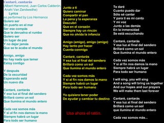 Cantaré, cantarás (Albert Hammond, Juan Carlos Calderón, Anahi Van Zandwedhe)      Lyrics as performed by Los Hermanos  Quiero ser Un puerto en el mar Ser ese compás Que te devuelva el rumbo Quiero ser Un lugar de paz Y no dejar jamás Que se te acabe el mundo Amigo, amigo No hay nada que temer Estoy contigo Y después De la oscuridad Esperando está Un nuevo día Cantaré, cantarás Y esa luz al final del sendero Brillará como un sol Que ilumina el mundo entero Cada vez somos más Y si al fin nos damos la mano Siempre habrá un lugar Para todo ser humano Te daré Cuanto puedo dar Sólo sé cantar Y para ti es mi canto Y mi voz Junto a las demás En la inmensidad Se está escuchando Cantaré, cantarás Y esa luz al final del sendero Brillará como un sol Que ilumina el mundo entero Cada vez somos más Y si al fin nos damos la mano Siempre habrá un lugar Para todo ser humano I will sing, you will sing And a song will bring us together And our hopes and our prayers We will make them last forever Cantaré, cantarás Y esa luz al final del sendero Brillará como un sol que ilumina el mundo entero Cada vez somos más... Junto a ti Quiero caminar Compartir el pan La pena y la esperanza Descubrí Que en el corazón Siempre hay un rincón Que no olvida la infancia Amigo (amigo), amigo (amigo) Hay tanto por hacer Cuenta conmigo Cantaré, cantarás Y esa luz al final del sendero Brillará como un sol Que ilumina el mundo entero Cada vez somos más Y si al fin nos damos la mano Siempre habrá un lugar Para todo ser humano Yo quisiera tener poder De ayudar y cambiar tu destino Usa ahora el ratón. 