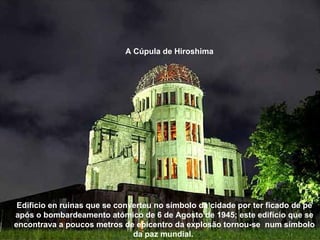 A Cúpula de Hiroshima




 Edificio en ruinas que se converteu no símbolo da cidade por ter ficado de pé
após o bombardeamento atómico de 6 de Agosto de 1945; este edifício que se
encontrava a poucos metros de epicentro da explosão tornou-se num símbolo
                               da paz mundial.
 