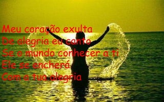 Meu coração exulta De alegria eu canto Se o mundo conhecer a ti Ele se encherá Com a tua alegria 